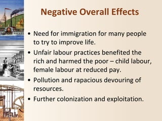 Negative Overall Effects
• Need for immigration for many people
to try to improve life.
• Unfair labour practices benefited the
rich and harmed the poor – child labour,
female labour at reduced pay.
• Pollution and rapacious devouring of
resources.
• Further colonization and exploitation.
 