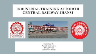 INDUSTRIAL TRAINING AT NORTH
CENTRAL RAILWAY JHANSI
Submitted By-
Aayush Shrivastava
ECE 3rd Year
(2100430310002)
 