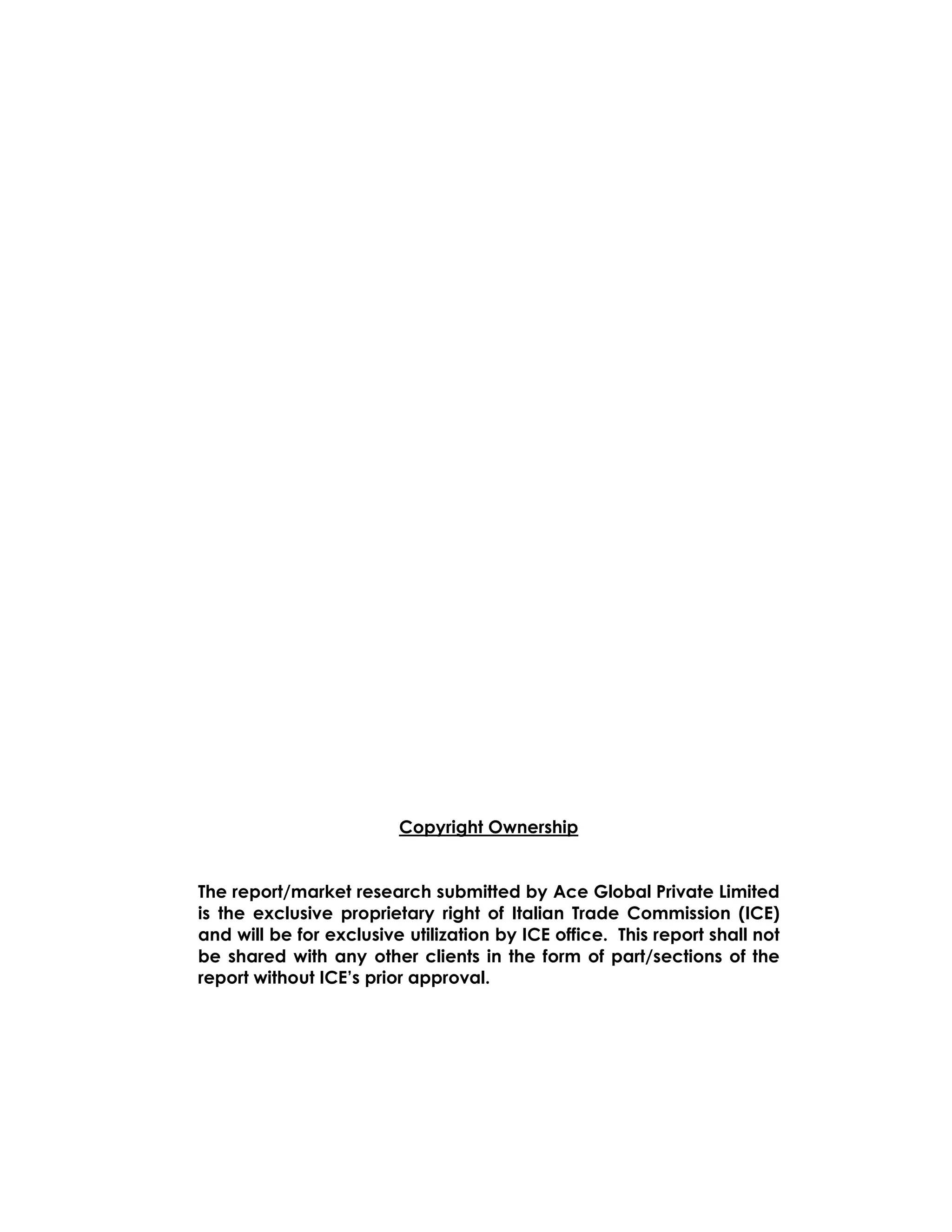Copyright Ownership


The report/market research submitted by Ace Global Private Limited
is the exclusive proprietary right of Italian Trade Commission (ICE)
and will be for exclusive utilization by ICE office. This report shall not
be shared with any other clients in the form of part/sections of the
report without ICE’s prior approval.
 