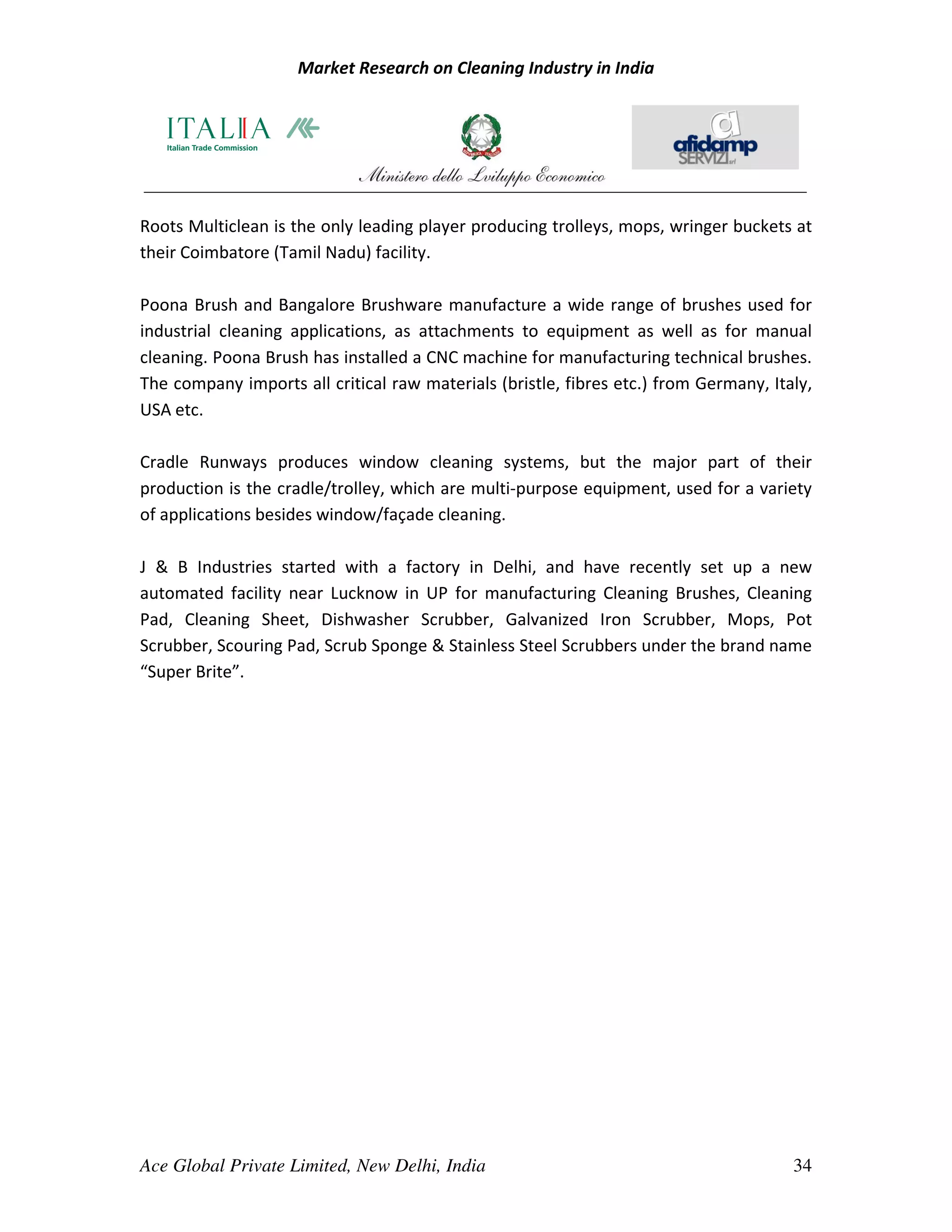 Market Research on Cleaning Industry in India




Roots Multiclean is the only leading player producing trolleys, mops, wringer buckets at
their Coimbatore (Tamil Nadu) facility.

Poona Brush and Bangalore Brushware manufacture a wide range of brushes used for
industrial cleaning applications, as attachments to equipment as well as for manual
cleaning. Poona Brush has installed a CNC machine for manufacturing technical brushes.
The company imports all critical raw materials (bristle, fibres etc.) from Germany, Italy,
USA etc.

Cradle Runways produces window cleaning systems, but the major part of their
production is the cradle/trolley, which are multi-purpose equipment, used for a variety
of applications besides window/façade cleaning.

J & B Industries started with a factory in Delhi, and have recently set up a new
automated facility near Lucknow in UP for manufacturing Cleaning Brushes, Cleaning
Pad, Cleaning Sheet, Dishwasher Scrubber, Galvanized Iron Scrubber, Mops, Pot
Scrubber, Scouring Pad, Scrub Sponge & Stainless Steel Scrubbers under the brand name
“Super Brite”.




Ace Global Private Limited, New Delhi, India                                           34
 