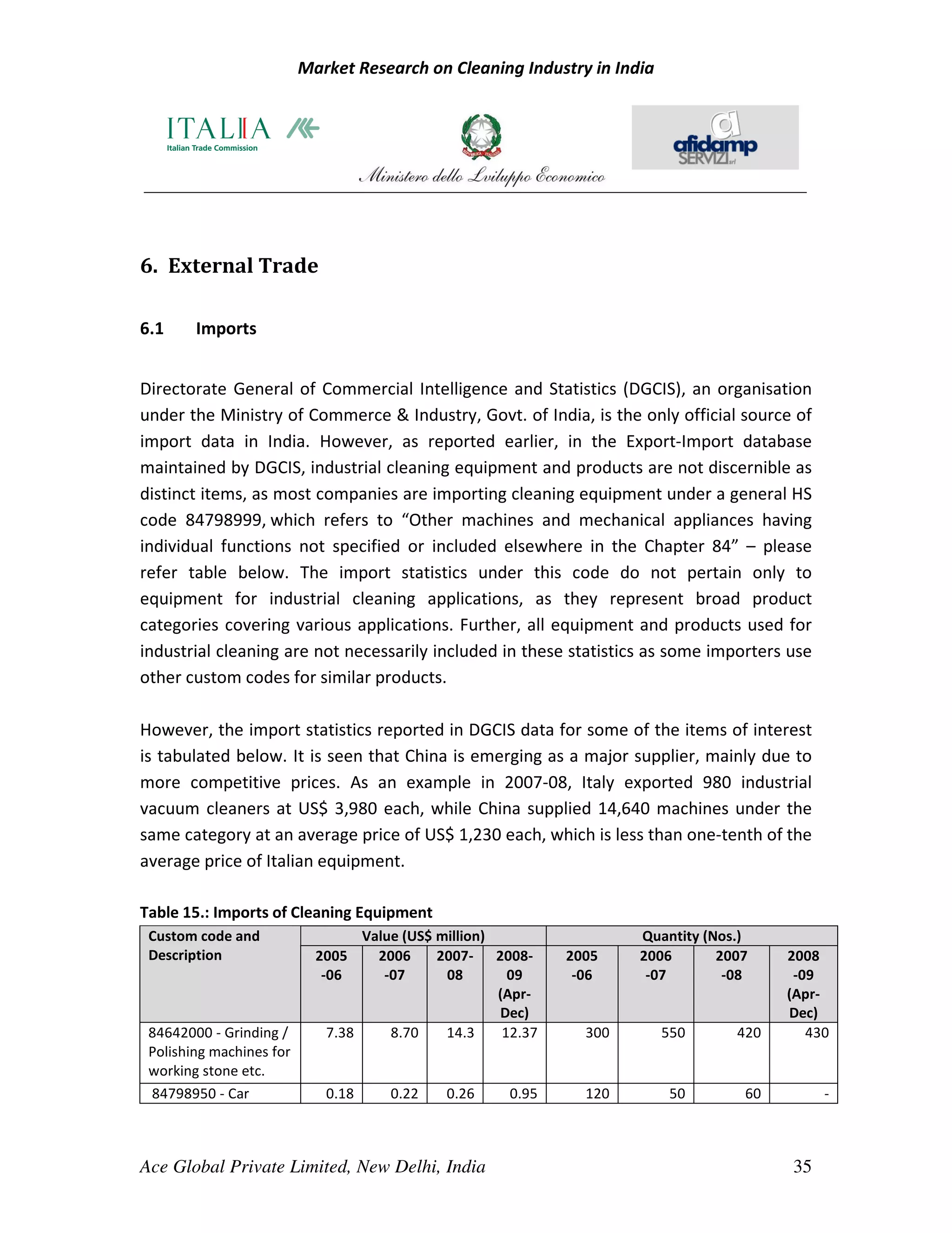 Market Research on Cleaning Industry in India




6. External Trade

6.1     Imports


Directorate General of Commercial Intelligence and Statistics (DGCIS), an organisation
under the Ministry of Commerce & Industry, Govt. of India, is the only official source of
import data in India. However, as reported earlier, in the Export-Import database
maintained by DGCIS, industrial cleaning equipment and products are not discernible as
distinct items, as most companies are importing cleaning equipment under a general HS
code 84798999, which refers to “Other machines and mechanical appliances having
individual functions not specified or included elsewhere in the Chapter 84” – please
refer table below. The import statistics under this code do not pertain only to
equipment for industrial cleaning applications, as they represent broad product
categories covering various applications. Further, all equipment and products used for
industrial cleaning are not necessarily included in these statistics as some importers use
other custom codes for similar products.

However, the import statistics reported in DGCIS data for some of the items of interest
is tabulated below. It is seen that China is emerging as a major supplier, mainly due to
more competitive prices. As an example in 2007-08, Italy exported 980 industrial
vacuum cleaners at US$ 3,980 each, while China supplied 14,640 machines under the
same category at an average price of US$ 1,230 each, which is less than one-tenth of the
average price of Italian equipment.

Table 15.: Imports of Cleaning Equipment
 Custom code and                  Value (US$ million)                  Quantity (Nos.)
 Description                2005    2006     2007- 2008-       2005    2006       2007    2008
                             -06     -07      08        09      -06     -07        -08     -09
                                                      (Apr-                               (Apr-
                                                      Dec)                                Dec)
 84642000 - Grinding /       7.38     8.70    14.3     12.37     300      550       420      430
 Polishing machines for
 working stone etc.
 84798950 - Car              0.18     0.22    0.26     0.95      120       50        60        -



Ace Global Private Limited, New Delhi, India                                              35
 