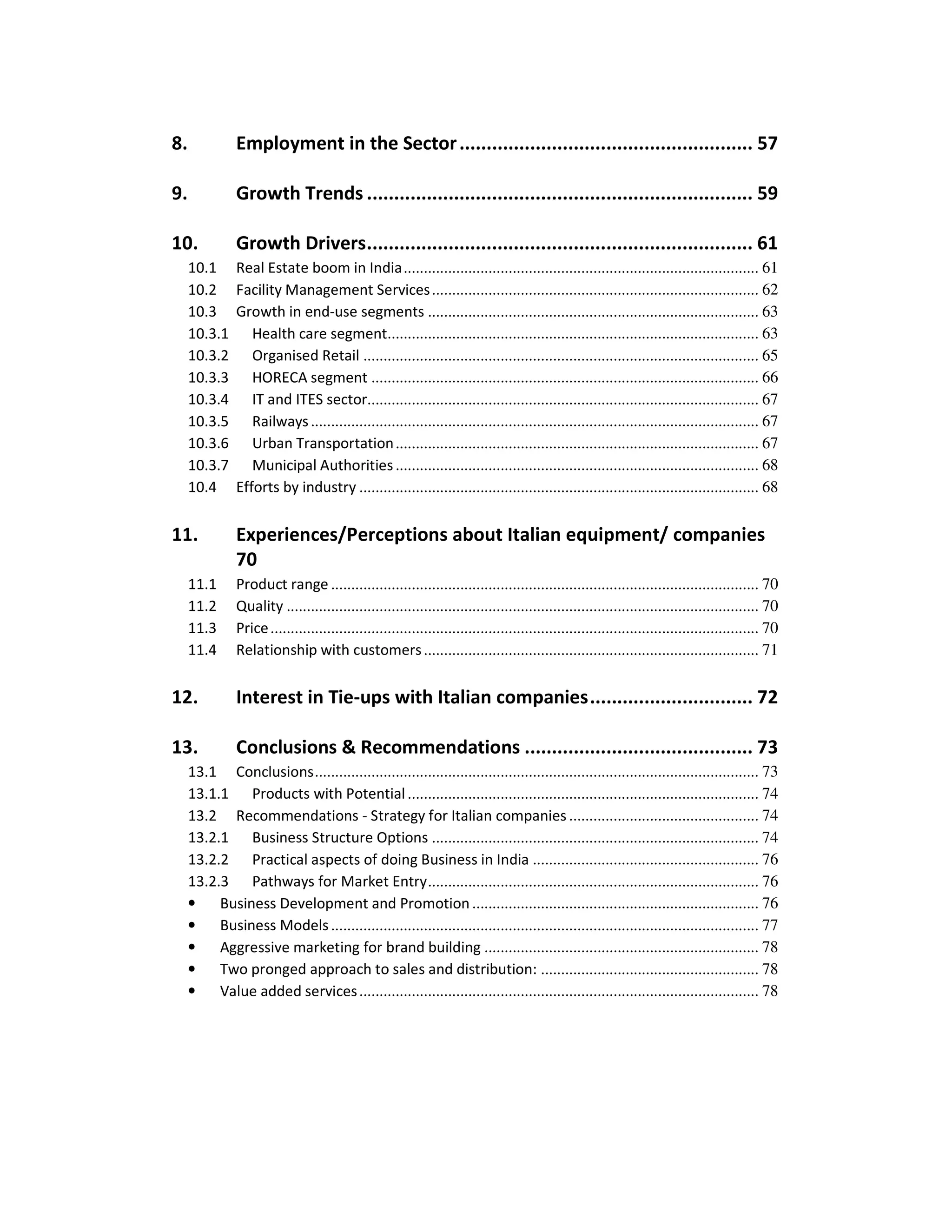 8.             Employment in the Sector ...................................................... 57

9.             Growth Trends ....................................................................... 59

10.            Growth Drivers....................................................................... 61
     10.1      Real Estate boom in India........................................................................................ 61
     10.2      Facility Management Services ................................................................................. 62
     10.3      Growth in end-use segments .................................................................................. 63
     10.3.1       Health care segment............................................................................................ 63
     10.3.2       Organised Retail .................................................................................................. 65
     10.3.3       HORECA segment ................................................................................................ 66
     10.3.4       IT and ITES sector................................................................................................. 67
     10.3.5       Railways ............................................................................................................... 67
     10.3.6       Urban Transportation .......................................................................................... 67
     10.3.7       Municipal Authorities .......................................................................................... 68
     10.4      Efforts by industry ................................................................................................... 68


11.            Experiences/Perceptions about Italian equipment/ companies
               70
     11.1      Product range .......................................................................................................... 70
     11.2      Quality ..................................................................................................................... 70
     11.3      Price ......................................................................................................................... 70
     11.4      Relationship with customers ................................................................................... 71


12.            Interest in Tie-ups with Italian companies.............................. 72

13.            Conclusions & Recommendations .......................................... 73
     13.1 Conclusions.............................................................................................................. 73
     13.1.1 Products with Potential ....................................................................................... 74
     13.2 Recommendations - Strategy for Italian companies ............................................... 74
     13.2.1 Business Structure Options ................................................................................. 74
     13.2.2 Practical aspects of doing Business in India ........................................................ 76
     13.2.3 Pathways for Market Entry.................................................................................. 76
     •    Business Development and Promotion ....................................................................... 76
     •    Business Models .......................................................................................................... 77
     •    Aggressive marketing for brand building .................................................................... 78
     •    Two pronged approach to sales and distribution: ...................................................... 78
     •    Value added services ................................................................................................... 78
 