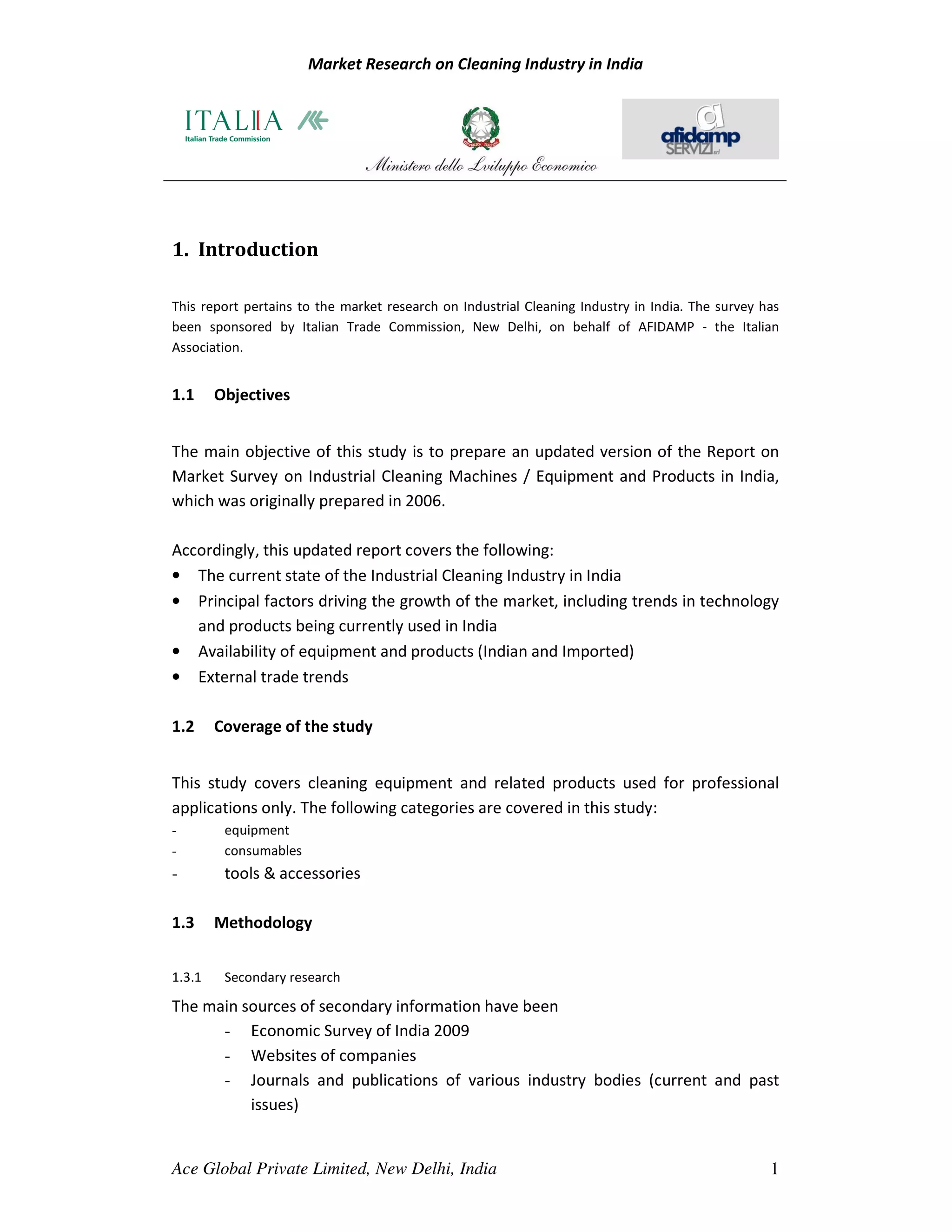 Market Research on Cleaning Industry in India




1. Introduction

This report pertains to the market research on Industrial Cleaning Industry in India. The survey has
been sponsored by Italian Trade Commission, New Delhi, on behalf of AFIDAMP - the Italian
Association.


1.1     Objectives


The main objective of this study is to prepare an updated version of the Report on
Market Survey on Industrial Cleaning Machines / Equipment and Products in India,
which was originally prepared in 2006.

Accordingly, this updated report covers the following:
• The current state of the Industrial Cleaning Industry in India
• Principal factors driving the growth of the market, including trends in technology
   and products being currently used in India
• Availability of equipment and products (Indian and Imported)
• External trade trends

1.2     Coverage of the study


This study covers cleaning equipment and related products used for professional
applications only. The following categories are covered in this study:
-        equipment
-        consumables
-        tools & accessories

1.3     Methodology


1.3.1    Secondary research

The main sources of secondary information have been
      - Economic Survey of India 2009
      - Websites of companies
      - Journals and publications of various industry bodies (current and past
          issues)


Ace Global Private Limited, New Delhi, India                                                      1
 