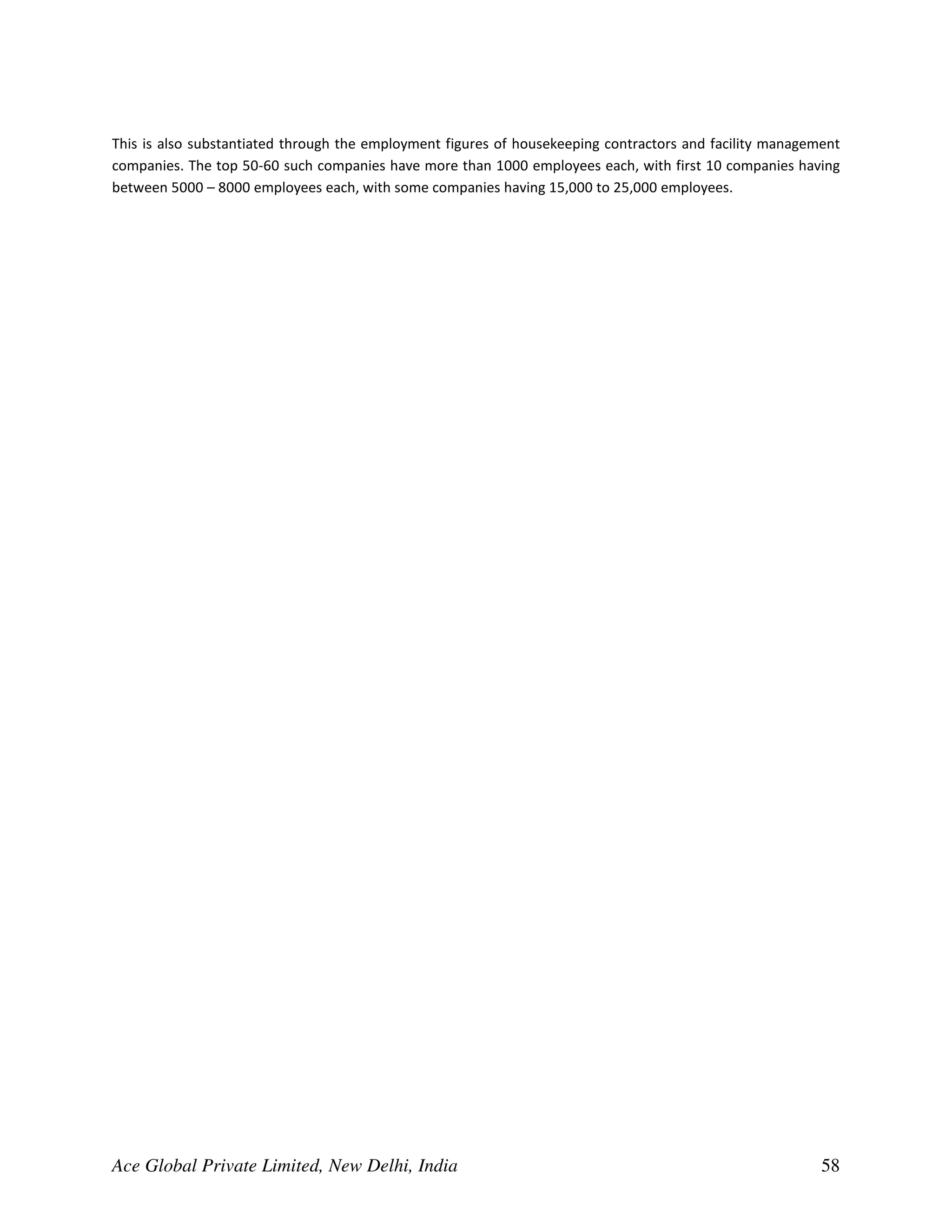 This is also substantiated through the employment figures of housekeeping contractors and facility management
companies. The top 50-60 such companies have more than 1000 employees each, with first 10 companies having
between 5000 – 8000 employees each, with some companies having 15,000 to 25,000 employees.




Ace Global Private Limited, New Delhi, India                                                              58
 