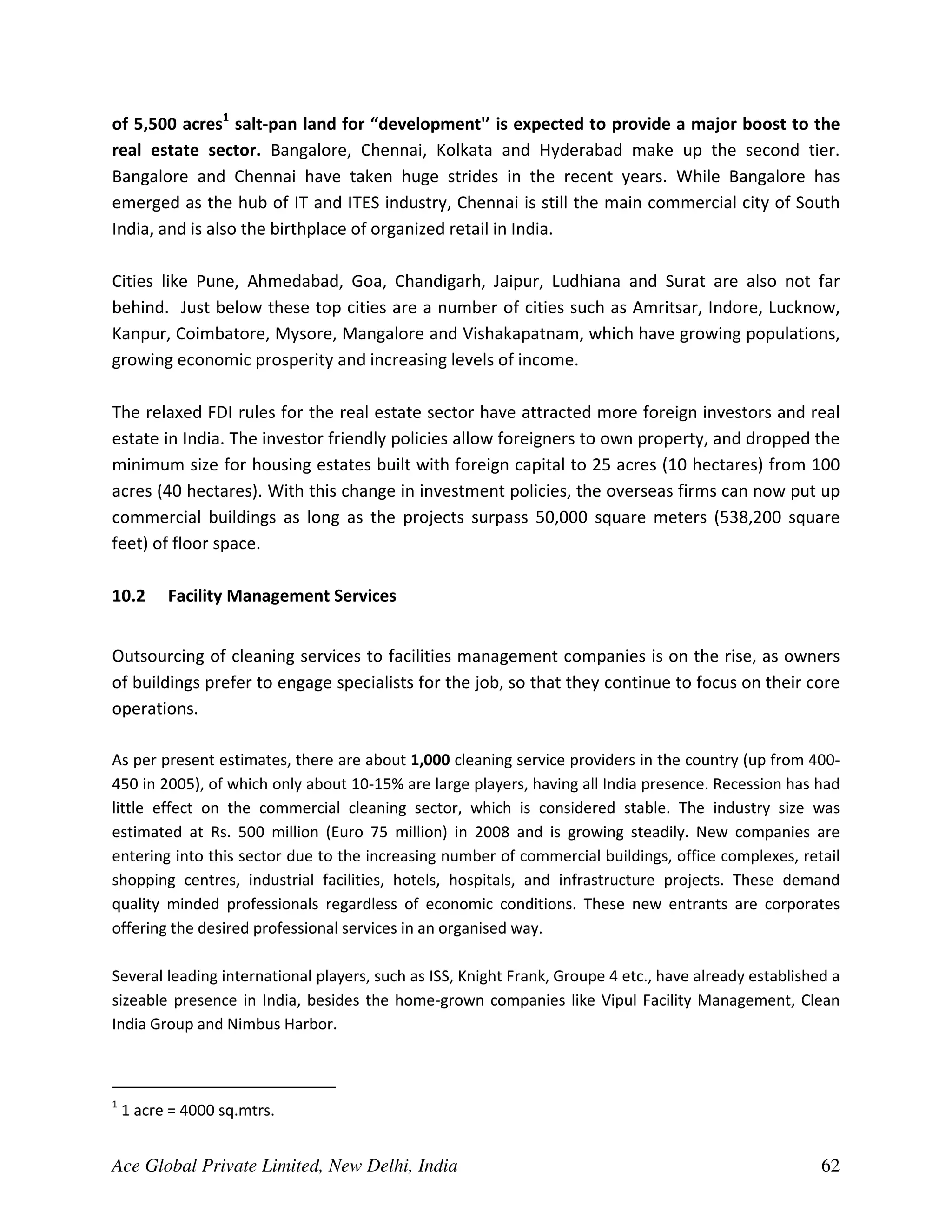of 5,500 acres1 salt-pan land for “development'’ is expected to provide a major boost to the
real estate sector. Bangalore, Chennai, Kolkata and Hyderabad make up the second tier.
Bangalore and Chennai have taken huge strides in the recent years. While Bangalore has
emerged as the hub of IT and ITES industry, Chennai is still the main commercial city of South
India, and is also the birthplace of organized retail in India.

Cities like Pune, Ahmedabad, Goa, Chandigarh, Jaipur, Ludhiana and Surat are also not far
behind. Just below these top cities are a number of cities such as Amritsar, Indore, Lucknow,
Kanpur, Coimbatore, Mysore, Mangalore and Vishakapatnam, which have growing populations,
growing economic prosperity and increasing levels of income.

The relaxed FDI rules for the real estate sector have attracted more foreign investors and real
estate in India. The investor friendly policies allow foreigners to own property, and dropped the
minimum size for housing estates built with foreign capital to 25 acres (10 hectares) from 100
acres (40 hectares). With this change in investment policies, the overseas firms can now put up
commercial buildings as long as the projects surpass 50,000 square meters (538,200 square
feet) of floor space.

10.2      Facility Management Services


Outsourcing of cleaning services to facilities management companies is on the rise, as owners
of buildings prefer to engage specialists for the job, so that they continue to focus on their core
operations.

As per present estimates, there are about 1,000 cleaning service providers in the country (up from 400-
450 in 2005), of which only about 10-15% are large players, having all India presence. Recession has had
little effect on the commercial cleaning sector, which is considered stable. The industry size was
estimated at Rs. 500 million (Euro 75 million) in 2008 and is growing steadily. New companies are
entering into this sector due to the increasing number of commercial buildings, office complexes, retail
shopping centres, industrial facilities, hotels, hospitals, and infrastructure projects. These demand
quality minded professionals regardless of economic conditions. These new entrants are corporates
offering the desired professional services in an organised way.

Several leading international players, such as ISS, Knight Frank, Groupe 4 etc., have already established a
sizeable presence in India, besides the home-grown companies like Vipul Facility Management, Clean
India Group and Nimbus Harbor.



1
    1 acre = 4000 sq.mtrs.


Ace Global Private Limited, New Delhi, India                                                            62
 