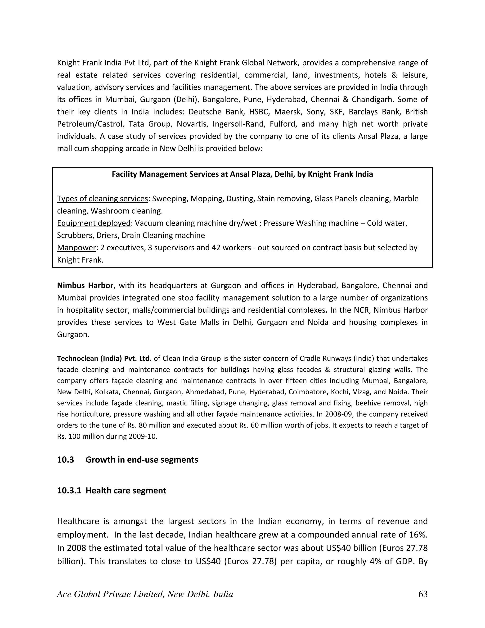 Knight Frank India Pvt Ltd, part of the Knight Frank Global Network, provides a comprehensive range of
real estate related services covering residential, commercial, land, investments, hotels & leisure,
valuation, advisory services and facilities management. The above services are provided in India through
its offices in Mumbai, Gurgaon (Delhi), Bangalore, Pune, Hyderabad, Chennai & Chandigarh. Some of
their key clients in India includes: Deutsche Bank, HSBC, Maersk, Sony, SKF, Barclays Bank, British
Petroleum/Castrol, Tata Group, Novartis, Ingersoll-Rand, Fulford, and many high net worth private
individuals. A case study of services provided by the company to one of its clients Ansal Plaza, a large
mall cum shopping arcade in New Delhi is provided below:

                 Facility Management Services at Ansal Plaza, Delhi, by Knight Frank India

Types of cleaning services: Sweeping, Mopping, Dusting, Stain removing, Glass Panels cleaning, Marble
cleaning, Washroom cleaning.
Equipment deployed: Vacuum cleaning machine dry/wet ; Pressure Washing machine – Cold water,
Scrubbers, Driers, Drain Cleaning machine
Manpower: 2 executives, 3 supervisors and 42 workers - out sourced on contract basis but selected by
Knight Frank.

Nimbus Harbor, with its headquarters at Gurgaon and offices in Hyderabad, Bangalore, Chennai and
Mumbai provides integrated one stop facility management solution to a large number of organizations
in hospitality sector, malls/commercial buildings and residential complexes. In the NCR, Nimbus Harbor
provides these services to West Gate Malls in Delhi, Gurgaon and Noida and housing complexes in
Gurgaon.

Technoclean (India) Pvt. Ltd. of Clean India Group is the sister concern of Cradle Runways (India) that undertakes
facade cleaning and maintenance contracts for buildings having glass facades & structural glazing walls. The
company offers façade cleaning and maintenance contracts in over fifteen cities including Mumbai, Bangalore,
New Delhi, Kolkata, Chennai, Gurgaon, Ahmedabad, Pune, Hyderabad, Coimbatore, Kochi, Vizag, and Noida. Their
services include façade cleaning, mastic filling, signage changing, glass removal and fixing, beehive removal, high
rise horticulture, pressure washing and all other façade maintenance activities. In 2008-09, the company received
orders to the tune of Rs. 80 million and executed about Rs. 60 million worth of jobs. It expects to reach a target of
Rs. 100 million during 2009-10.


10.3    Growth in end-use segments


10.3.1 Health care segment


Healthcare is amongst the largest sectors in the Indian economy, in terms of revenue and
employment. In the last decade, Indian healthcare grew at a compounded annual rate of 16%.
In 2008 the estimated total value of the healthcare sector was about US$40 billion (Euros 27.78
billion). This translates to close to US$40 (Euros 27.78) per capita, or roughly 4% of GDP. By


Ace Global Private Limited, New Delhi, India                                                                     63
 