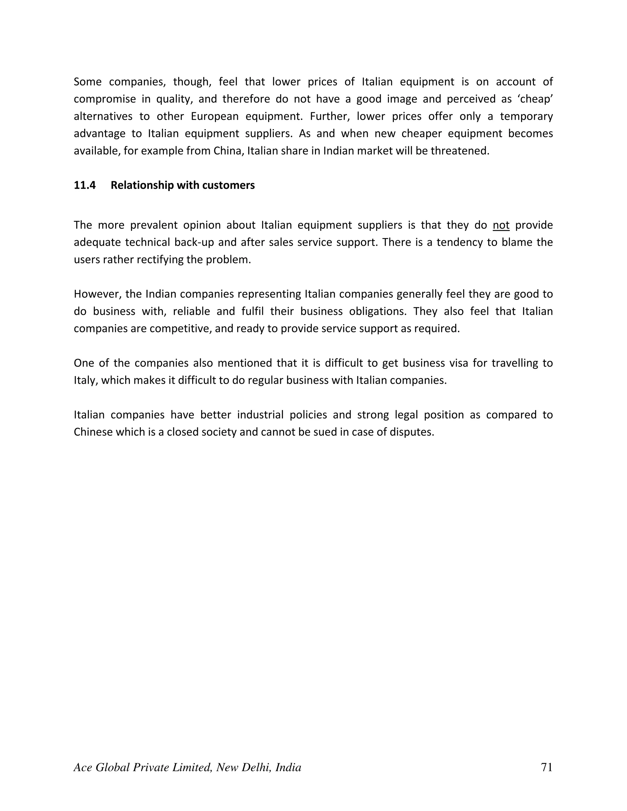 Some companies, though, feel that lower prices of Italian equipment is on account of
compromise in quality, and therefore do not have a good image and perceived as ‘cheap’
alternatives to other European equipment. Further, lower prices offer only a temporary
advantage to Italian equipment suppliers. As and when new cheaper equipment becomes
available, for example from China, Italian share in Indian market will be threatened.

11.4   Relationship with customers


The more prevalent opinion about Italian equipment suppliers is that they do not provide
adequate technical back-up and after sales service support. There is a tendency to blame the
users rather rectifying the problem.

However, the Indian companies representing Italian companies generally feel they are good to
do business with, reliable and fulfil their business obligations. They also feel that Italian
companies are competitive, and ready to provide service support as required.

One of the companies also mentioned that it is difficult to get business visa for travelling to
Italy, which makes it difficult to do regular business with Italian companies.

Italian companies have better industrial policies and strong legal position as compared to
Chinese which is a closed society and cannot be sued in case of disputes.




Ace Global Private Limited, New Delhi, India                                                71
 