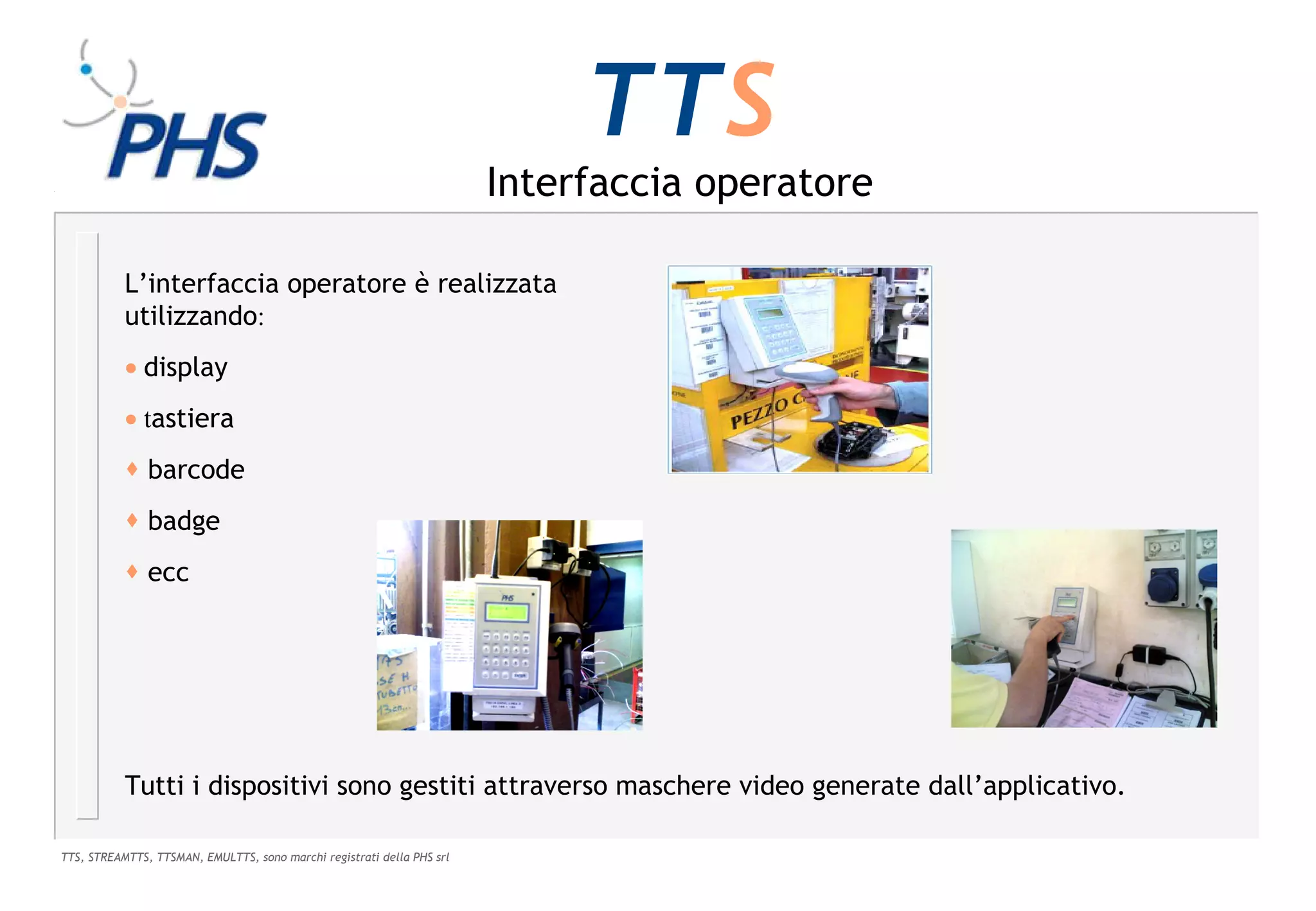 TTS
                                                                        Interfaccia operatore

           L’interfaccia operatore è realizzata
           utilizzando:
           • display
           • tastiera
            barcode
            badge
            ecc




           Tutti i dispositivi sono gestiti attraverso maschere video generate dall’applicativo.

TTS, STREAMTTS, TTSMAN, EMULTTS, sono marchi registrati della PHS srl
 