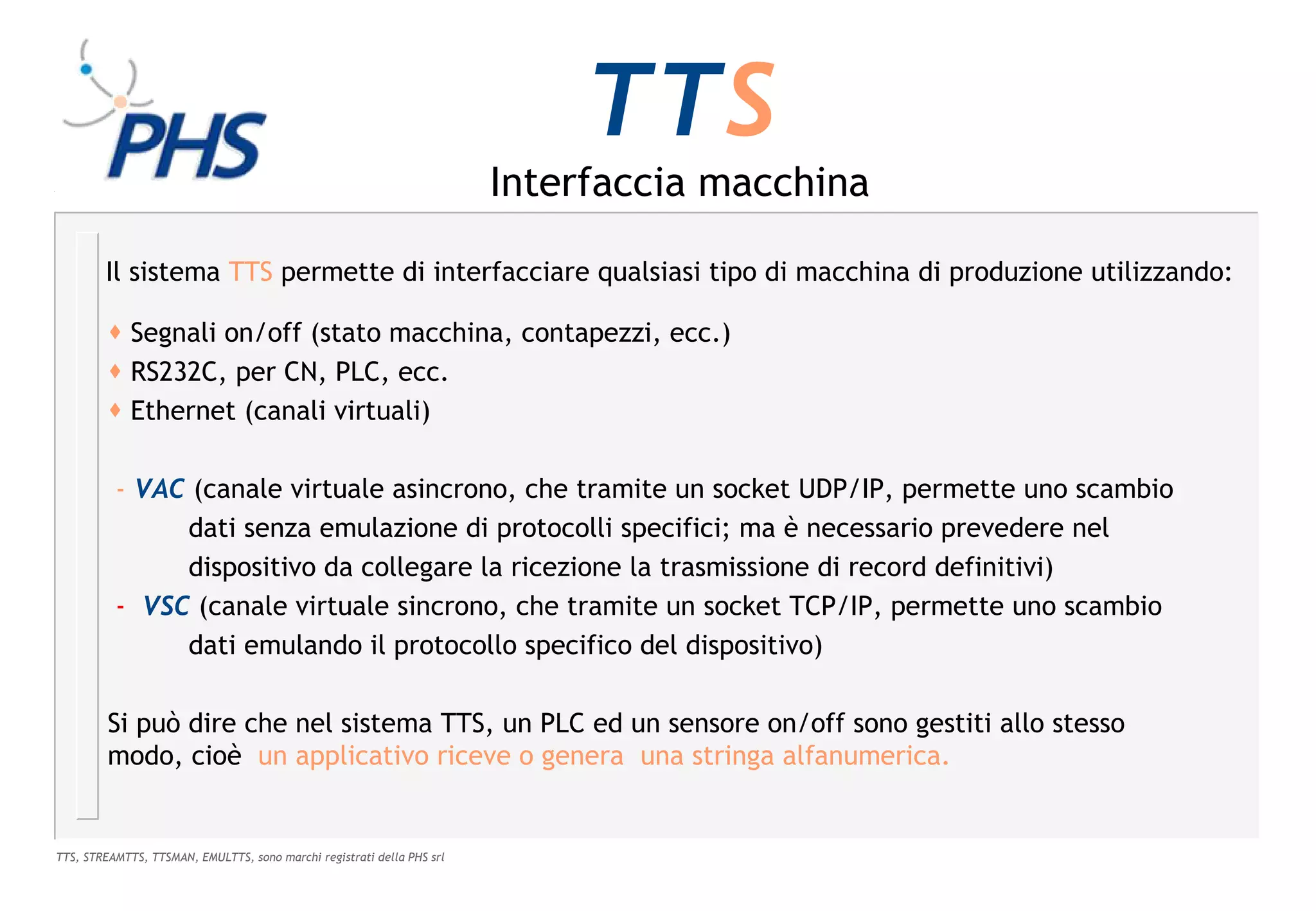 TTS
                                                                        Interfaccia macchina

        Il sistema TTS permette di interfacciare qualsiasi tipo di macchina di produzione utilizzando:

          Segnali on/off (stato macchina, contapezzi, ecc.)
          RS232C, per CN, PLC, ecc.
          Ethernet (canali virtuali)

          - VAC (canale virtuale asincrono, che tramite un socket UDP/IP, permette uno scambio
               dati senza emulazione di protocolli specifici; ma è necessario prevedere nel
               dispositivo da collegare la ricezione la trasmissione di record definitivi)
          - VSC (canale virtuale sincrono, che tramite un socket TCP/IP, permette uno scambio
               dati emulando il protocollo specifico del dispositivo)

         Si può dire che nel sistema TTS, un PLC ed un sensore on/off sono gestiti allo stesso
         modo, cioè un applicativo riceve o genera una stringa alfanumerica.


TTS, STREAMTTS, TTSMAN, EMULTTS, sono marchi registrati della PHS srl
 