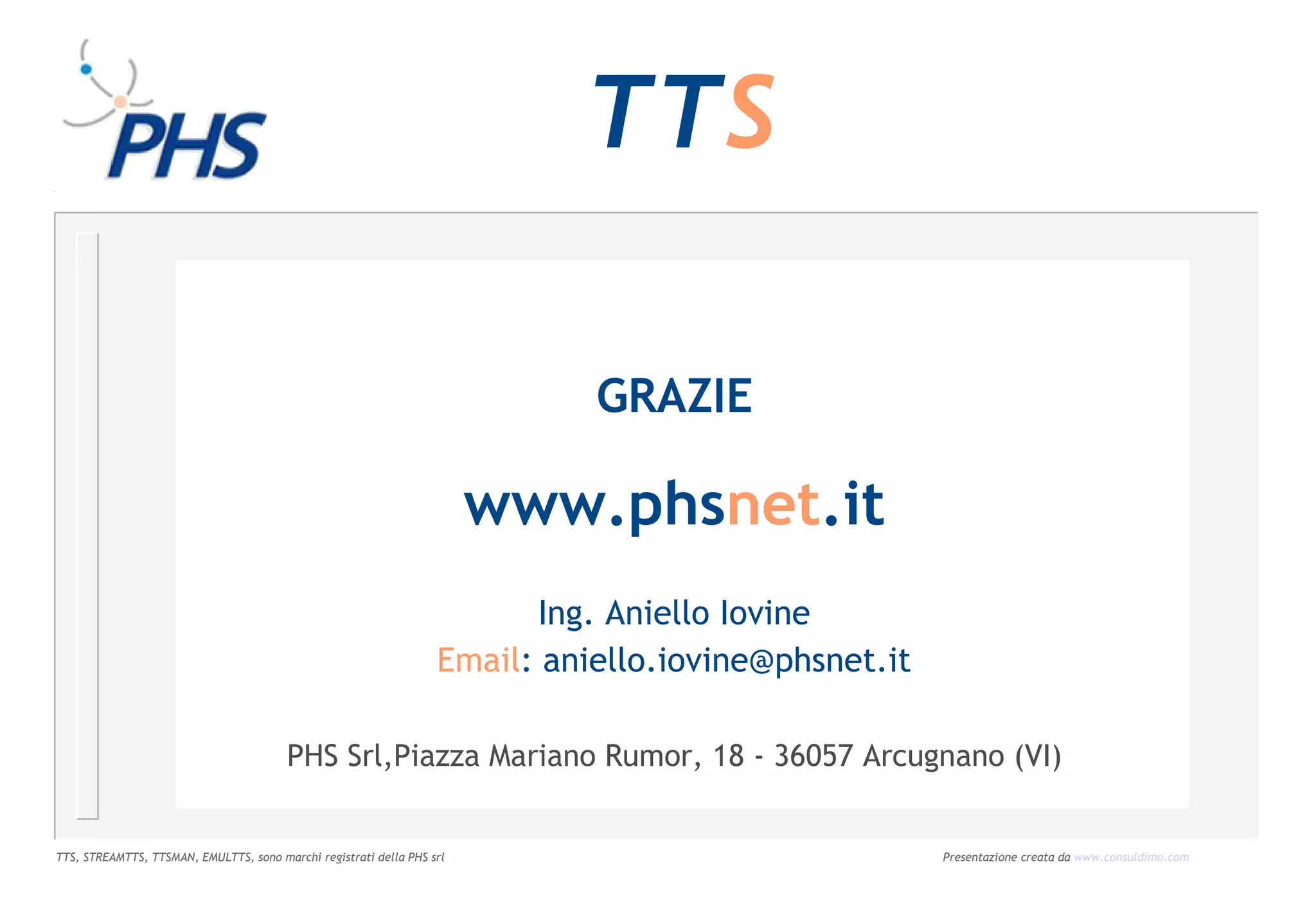 TTS

                                                                             GRAZIE

                                                                        www.phsnet.it
                                                                          Ing. Aniello Iovine
                                                                   Email: aniello.iovine@phsnet.it

                                        PHS Srl,Piazza Mariano Rumor, 18 - 36057 Arcugnano (VI)


TTS, STREAMTTS, TTSMAN, EMULTTS, sono marchi registrati della PHS srl                                Presentazione creata da www.consuldimo.com
 