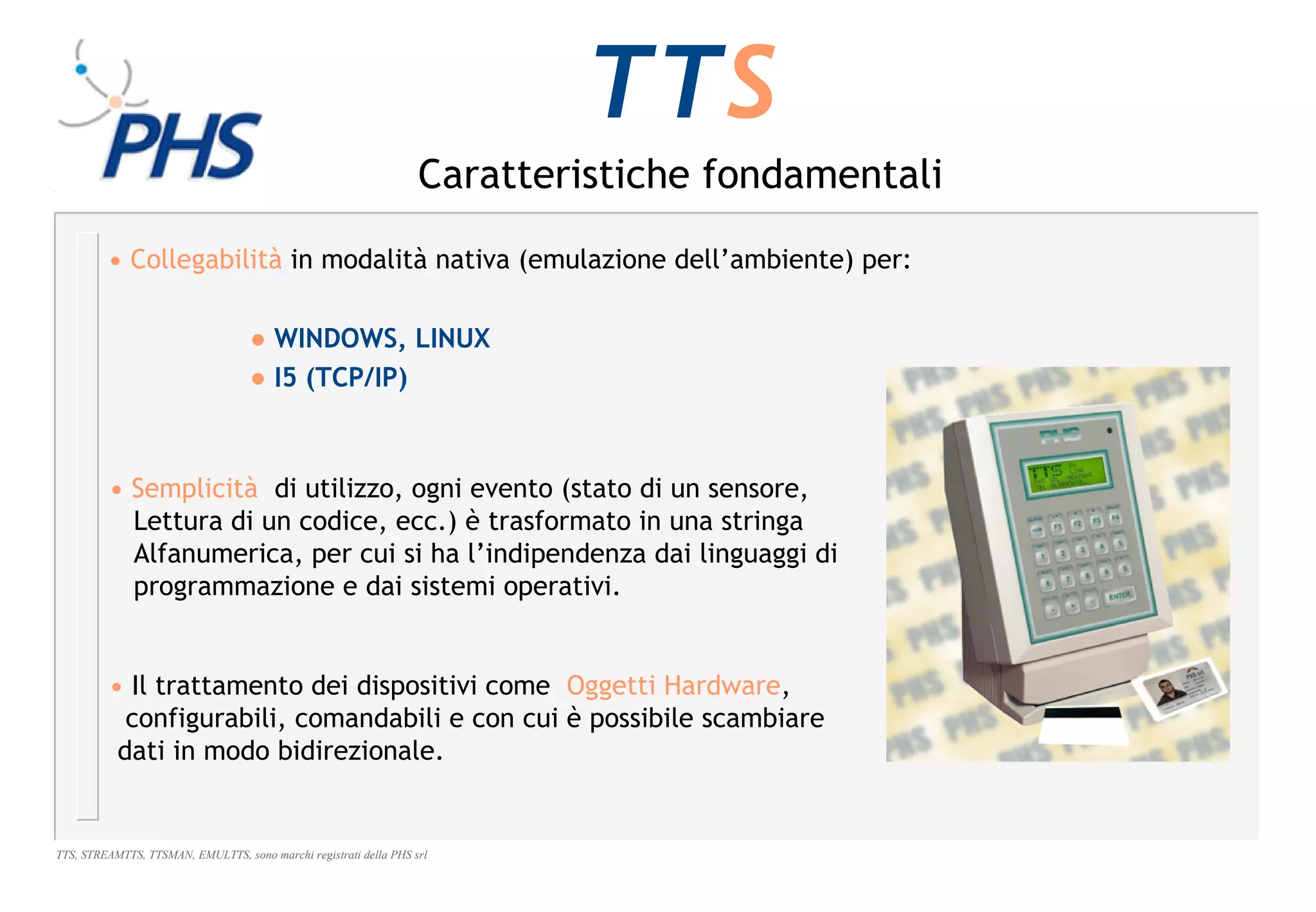 TTS
                                                                   Caratteristiche fondamentali
         • Collegabilità in modalità nativa (emulazione dell’ambiente) per:

                                    ● WINDOWS, LINUX
                                    ● I5 (TCP/IP)



         • Semplicità di utilizzo, ogni evento (stato di un sensore,
           Lettura di un codice, ecc.) è trasformato in una stringa
           Alfanumerica, per cui si ha l’indipendenza dai linguaggi di
           programmazione e dai sistemi operativi.


         • Il trattamento dei dispositivi come Oggetti Hardware,
           configurabili, comandabili e con cui è possibile scambiare
          dati in modo bidirezionale.


TTS, STREAMTTS, TTSMAN, EMULTTS, sono marchi registrati della PHS srl
 