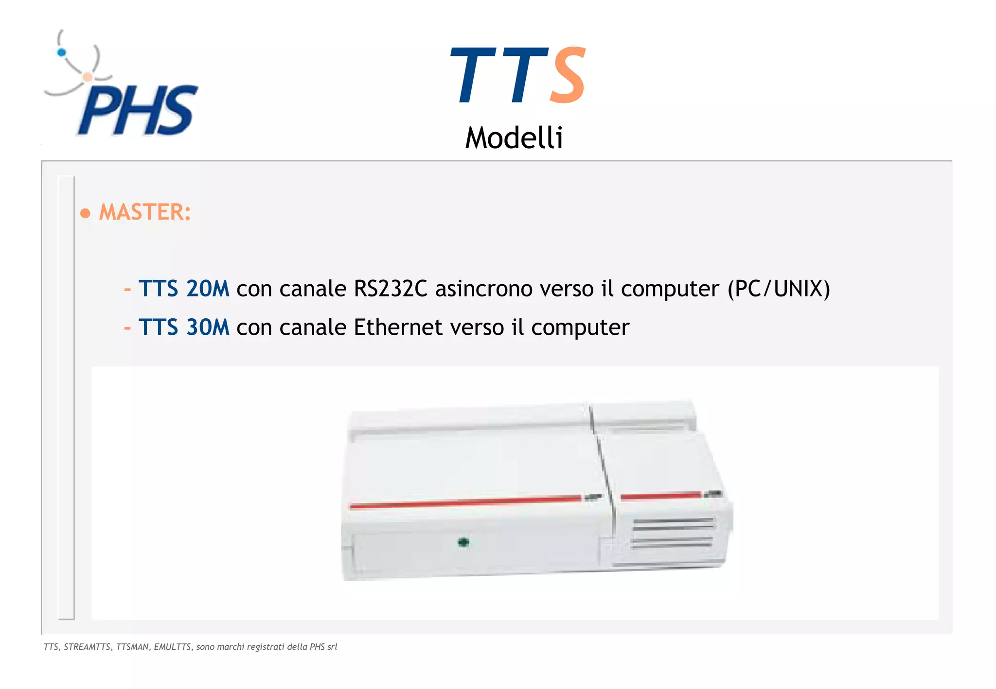 TTS
                                                                        Modelli

        ● MASTER:


                  - TTS 20M con canale RS232C asincrono verso il computer (PC/UNIX)
                  - TTS 30M con canale Ethernet verso il computer




TTS, STREAMTTS, TTSMAN, EMULTTS, sono marchi registrati della PHS srl
 