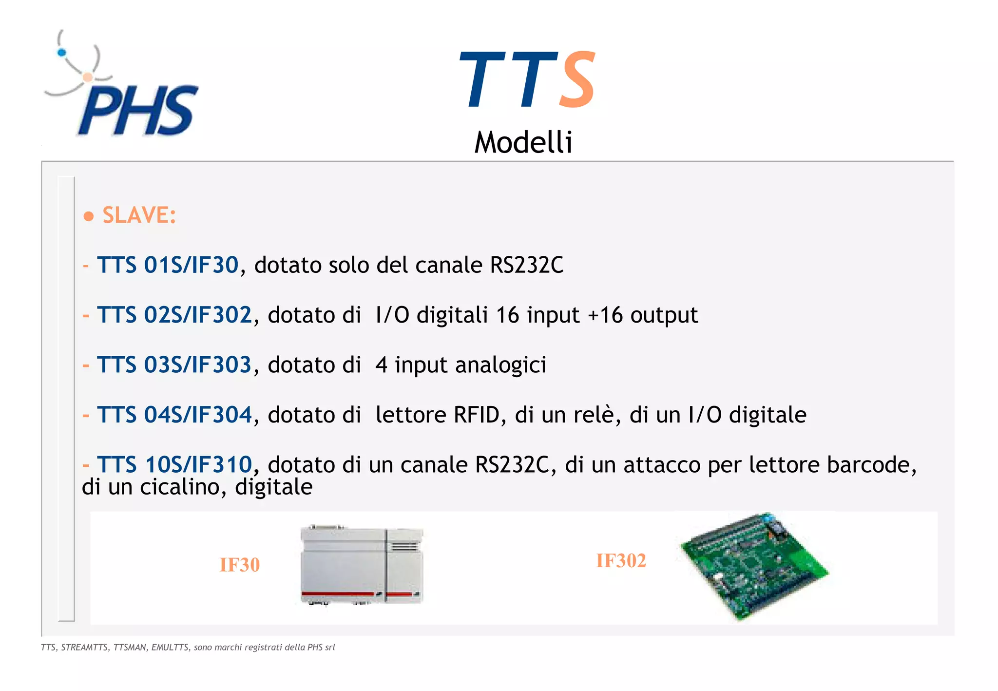 TTS
                                                                        Modelli

         ● SLAVE:

         - TTS 01S/IF30, dotato solo del canale RS232C

         - TTS 02S/IF302, dotato di I/O digitali 16 input +16 output

         - TTS 03S/IF303, dotato di 4 input analogici

         - TTS 04S/IF304, dotato di lettore RFID, di un relè, di un I/O digitale

         - TTS 10S/IF310, dotato di un canale RS232C, di un attacco per lettore barcode,
         di un cicalino, digitale


                                         IF30                                     IF302



TTS, STREAMTTS, TTSMAN, EMULTTS, sono marchi registrati della PHS srl
 