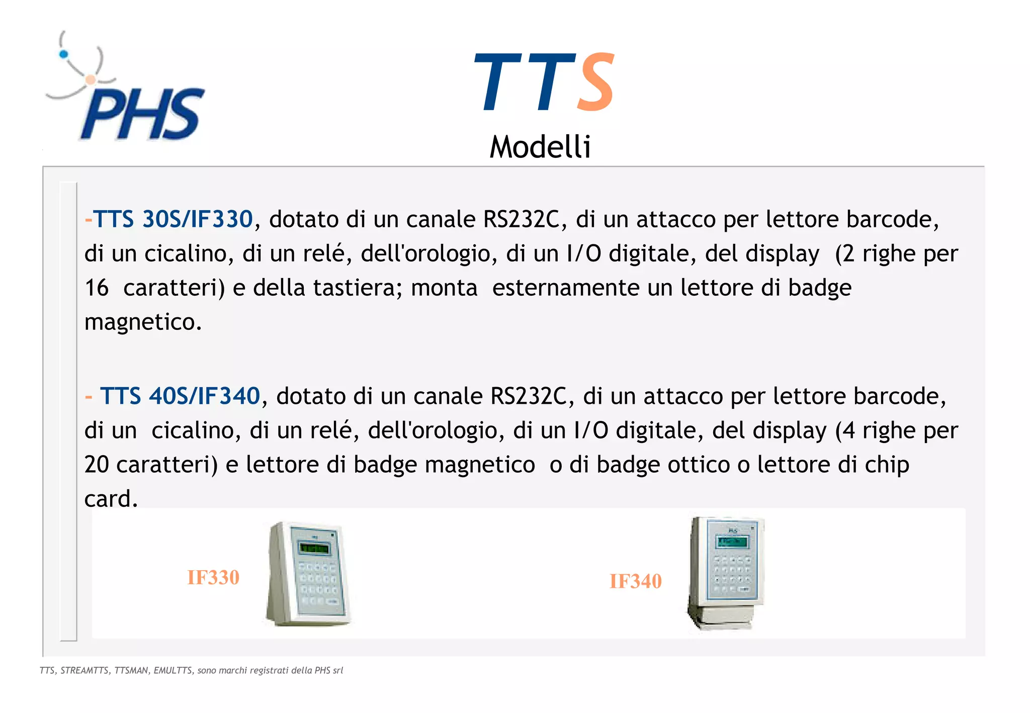 TTS
                                                                        Modelli

          -TTS 30S/IF330, dotato di un canale RS232C, di un attacco per lettore barcode,
          di un cicalino, di un relé, dell'orologio, di un I/O digitale, del display (2 righe per
          16 caratteri) e della tastiera; monta esternamente un lettore di badge
          magnetico.


          - TTS 40S/IF340, dotato di un canale RS232C, di un attacco per lettore barcode,
          di un cicalino, di un relé, dell'orologio, di un I/O digitale, del display (4 righe per
          20 caratteri) e lettore di badge magnetico o di badge ottico o lettore di chip
          card.


                                 IF330                                            IF340



TTS, STREAMTTS, TTSMAN, EMULTTS, sono marchi registrati della PHS srl
 