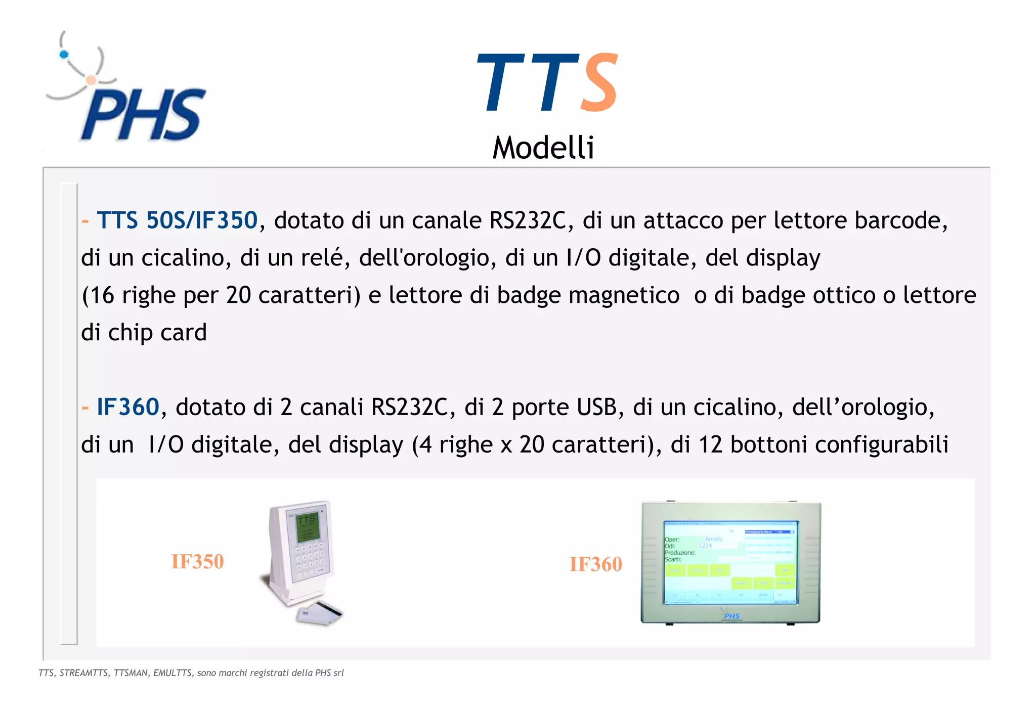 TTS
                                                                        Modelli

         - TTS 50S/IF350, dotato di un canale RS232C, di un attacco per lettore barcode,
         di un cicalino, di un relé, dell'orologio, di un I/O digitale, del display
         (16 righe per 20 caratteri) e lettore di badge magnetico o di badge ottico o lettore
         di chip card


         - IF360, dotato di 2 canali RS232C, di 2 porte USB, di un cicalino, dell’orologio,
         di un I/O digitale, del display (4 righe x 20 caratteri), di 12 bottoni configurabili



                             IF350                                           IF360



TTS, STREAMTTS, TTSMAN, EMULTTS, sono marchi registrati della PHS srl
 