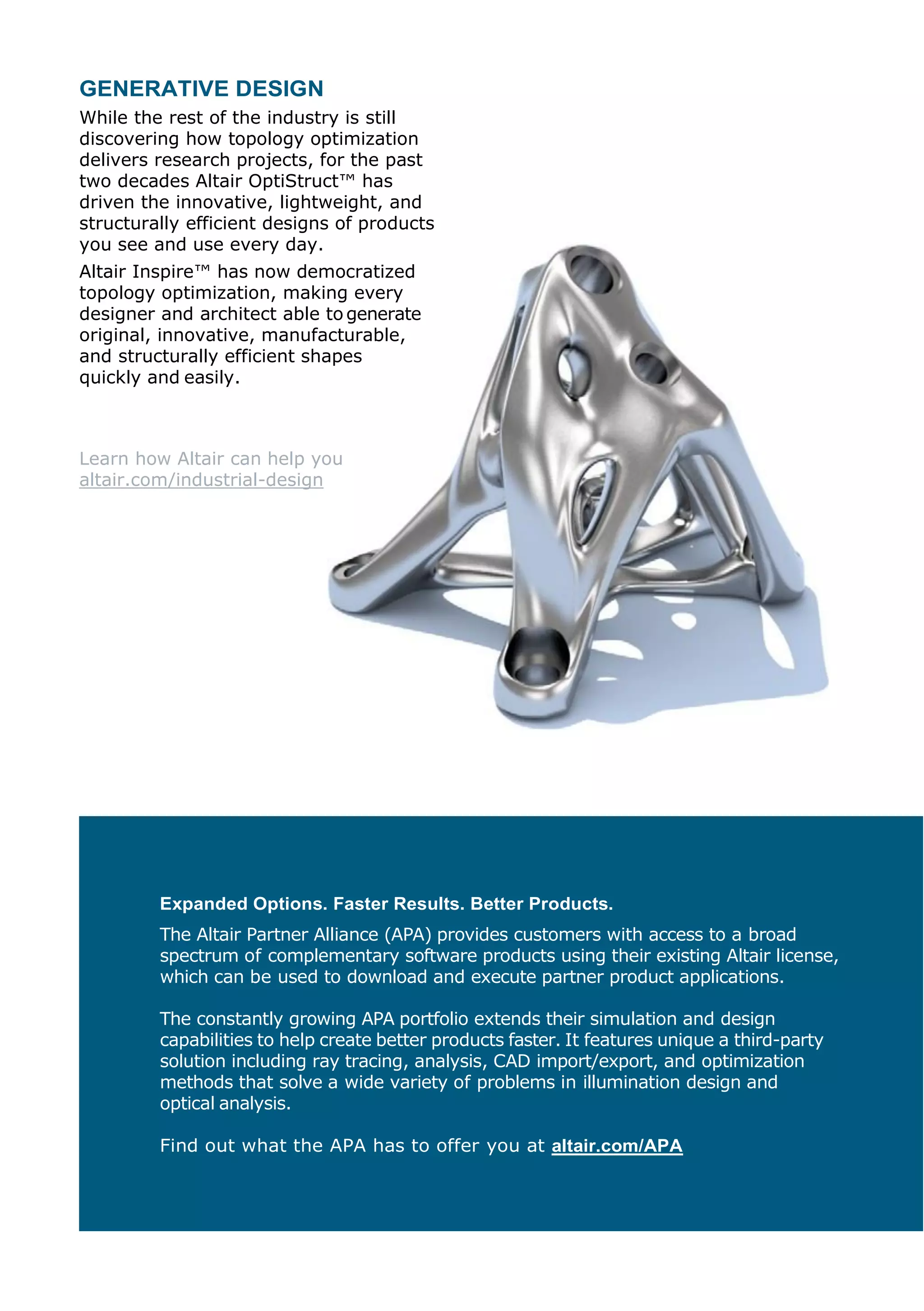 GENERATIVE DESIGN
While the rest of the industry is still
discovering how topology optimization
delivers research projects, for the past
two decades Altair OptiStruct™ has
driven the innovative, lightweight, and
structurally efficient designs of products
you see and use every day.
Altair Inspire™ has now democratized
topology optimization, making every
designer and architect able to generate
original, innovative, manufacturable,
and structurally efficient shapes
quickly and easily.
Learn how Altair can help you
altair.com/industrial-design
Expanded Options. Faster Results. Better Products.
The Altair Partner Alliance (APA) provides customers with access to a broad
spectrum of complementary software products using their existing Altair license,
which can be used to download and execute partner product applications.
The constantly growing APA portfolio extends their simulation and design
capabilities to help create better products faster. It features unique a third-party
solution including ray tracing, analysis, CAD import/export, and optimization
methods that solve a wide variety of problems in illumination design and
optical analysis.
Find out what the APA has to offer you at altair.com/APA
 