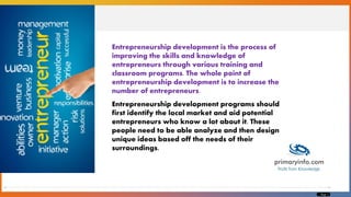 Page 1
Entrepreneurship development is the process of
improving the skills and knowledge of
entrepreneurs through various training and
classroom programs. The whole point of
entrepreneurship development is to increase the
number of entrepreneurs.
Entrepreneurship development programs should
first identify the local market and aid potential
entrepreneurs who know a lot about it. These
people need to be able analyze and then design
unique ideas based off the needs of their
surroundings.
 
