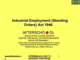 www.afterschoool.t
k
AFTERSCHO☺OL's
MATERIAL FOR PGPSE
1www.afterschoool.tk AFTERSCHO☺OL's MATERIAL
FOR PGPSE PARTICIPANTS
Industrial Employment (Standing
Orders) Act 1946
AFTERSCHO☻OL
– DEVELOPING CHANGE MAKERS
CENTRE FOR SOCIAL ENTREPRENEURSHIP
PGPSE PROGRAMME –
World’ Most Comprehensive programme in social
entrepreneurship & spiritual entrepreneurship
OPEN FOR ALL FREE FOR ALL
 