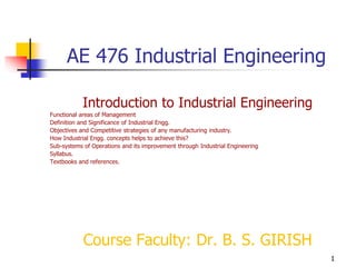 1
AE 476 Industrial Engineering
Introduction to Industrial Engineering
Functional areas of Management
Definition and Significance of Industrial Engg.
Objectives and Competitive strategies of any manufacturing industry.
How Industrial Engg. concepts helps to achieve this?
Sub-systems of Operations and its improvement through Industrial Engineering
Syllabus.
Textbooks and references.
Course Faculty: Dr. B. S. GIRISH
 