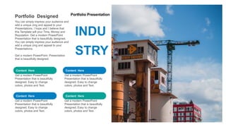 Portfolio Presentation
INDU
STRY
Content Here
Get a modern PowerPoint
Presentation that is beautifully
designed. Easy to change
colors, photos and Text.
Content Here
Get a modern PowerPoint
Presentation that is beautifully
designed. Easy to change
colors, photos and Text.
Content Here
Get a modern PowerPoint
Presentation that is beautifully
designed. Easy to change
colors, photos and Text.
Content Here
Get a modern PowerPoint
Presentation that is beautifully
designed. Easy to change
colors, photos and Text.
Portfolio Designed
You can simply impress your audience and
add a unique zing and appeal to your
Presentations. I hope and I believe that
this Template will your Time, Money and
Reputation. Get a modern PowerPoint
Presentation that is beautifully designed.
You can simply impress your audience and
add a unique zing and appeal to your
Presentations.
Get a modern PowerPoint Presentation
that is beautifully designed.
 