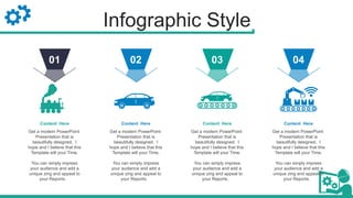 Infographic Style
Get a modern PowerPoint
Presentation that is
beautifully designed. I
hope and I believe that this
Template will your Time.
You can simply impress
your audience and add a
unique zing and appeal to
your Reports.
Content Here
02
Get a modern PowerPoint
Presentation that is
beautifully designed. I
hope and I believe that this
Template will your Time.
You can simply impress
your audience and add a
unique zing and appeal to
your Reports.
Content Here
03
Get a modern PowerPoint
Presentation that is
beautifully designed. I
hope and I believe that this
Template will your Time.
You can simply impress
your audience and add a
unique zing and appeal to
your Reports.
Content Here
04
Get a modern PowerPoint
Presentation that is
beautifully designed. I
hope and I believe that this
Template will your Time.
You can simply impress
your audience and add a
unique zing and appeal to
your Reports.
Content Here
01
 