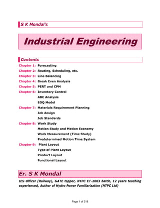 S K Mondal’s
Industrial Engineering
Contents
Chapter 1: Forecasting
Chapter 2: Routing, Scheduling, etc.
Chapter 3: Line Balancing
Chapter 4: Break Even Analysis
Chapter 5: PERT and CPM
Chapter 6: Inventory Control
ABC Analysis
EOQ Model
Chapter 7: Materials Requirement Planning
Job design
Job Standards
Chapter 8: Work Study
Motion Study and Motion Economy
Work Measurement (Time Study)
Predetermined Motion Time System
Chapter 9: Plant Layout
Type of Plant Layout
Product Layout
Functional Layout
Er. S K Mondal
IES Officer (Railway), GATE topper, NTPC ET-2003 batch, 12 years teaching
experienced, Author of Hydro Power Familiarization (NTPC Ltd)
Page 1 of 318
 