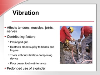 Vibration Affects tendons, muscles, joints, nerves Contributing factors Prolonged grip Restricts blood supply to hands and fingers Tools without vibration dampening device Poor power tool maintenance Prolonged use of a grinder 