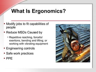 What Is Ergonomics? Modify jobs to fit capabilities of people Reduce MSDs Caused by Repetitive reaching, forceful exertions, bending and lifting, or working with vibrating equipment Engineering controls Safe work practices PPE 