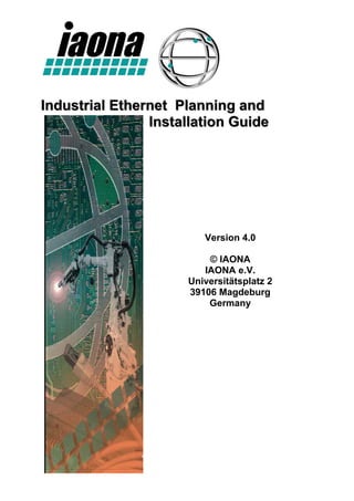 Industrial Ethernet Planning and
                Installation Guide




                        Version 4.0

                         © IAONA
                        IAONA e.V.
                     Universitätsplatz 2
                     39106 Magdeburg
                         Germany
 