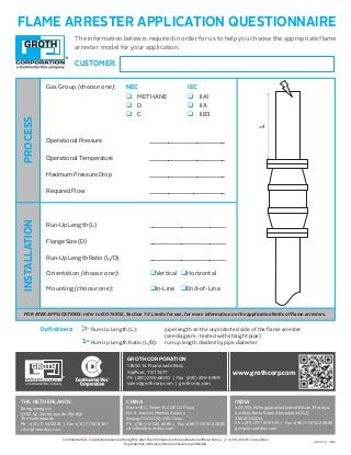 FLAME ARRESTER APPLICATION QUESTIONNAIRE
Definitions: 	 Run-Up Length (L): 		 pipe length on the unprotected side of the flame arrester 			
						 (see diagram - tested with straight pipe)
		 Run-Up Length Ratio (L/D):	 run-up length divided by pipe diameter
The information below is required in order for us to help you choose the appropriate flame
arrester model for your application.NEC Methane D C B A
IEC IIA1 IIA IIB1 IIB2 IIB3 IIB IIC
Pre-Ignition Pressure
Pre-Ignition Temperature
Maximum Pressure Drop
Required Flow
Max Allow Working Pressure
Run-Up Length (L)
Flange Size (D)
L / D
:
OMER:
Gas Group (circle one)
L
Groth in-line deflagration flame arresters must be installed at or within 10 pipe
diameters of the source of ignition and are only approved for gas groups IIA1 /
Methane, pre-ignition pressures at or below 15.7 psia, and pre-ignition
temperatures at or below 140°F. Groth end-of-line deflagration flame arresters
must be installed at or within 10 pipe diameters of the end of a vent pipe and are
only approved for gas groups IIA / D, pre-ignition pressure at or below 14.7 psia
(atmospheric), and pre-ignition temperatures at or below 140°F.
Orientation (circle one)
HorizontalVertical
Location (circle one)
In-Line End-of-Line
10/5/2011
PROCESSINSTALLATION
Gas Group (choose one): NEC		 	 IEC	
q METHANE	 q IIA1	
q D			 q IIA
q C			 q IIB3	
Operational Pressure			________________________
Operational Temperature		 ________________________
Maximum Pressure Drop		 ________________________
Required Flow				________________________
Run-Up Length (L)			 ________________________
Flange Size (D)				________________________
Run-Up Length Ratio (L/D)		 ________________________
Orientation (choose one):	 qVertical 	qHorizontal
Mounting (choose one):	 qIn-Line qEnd-of-Line
CUSTOMER:
FOR ATEX APPLICATIONS: refer to ISO 16852, Section 7.4 Limits for use, for more information on the application limits of flame arresters.
GROTH CORPORATION
130 N. Promenade Blvd.
Staﬀord, TX 
Ph (281) 2-800 | Fax (281) 2-
sales@grothcorp.com | grothcorp.com
THE NETHERLANDS
Energieweg 20
2382 NJ Zoeterwoude-Rijndijk
The Netherlands
Ph +(31) 1 12221 | Fax +(31) 1 131
cdcnl@contdisc.com
CHINA
Room 10, Tower B, COFCO Plaza
No. 8 JianGuoMenNei Avenue
Beijing (10000), P.R. China
Ph +(86) 10 22 88 | Fax +(86) 10 22 288
cdcchina@contdisc.com
INDIA
23/P/1, Mahagujarat Industrial Estate, Moraiya,
Sarkhej-Bavla Road, Ahmedabad (GJ)
382213 INDIA
Ph +(1) 21 1 333 | Fax +(8) 10 22 288
gcmpl@contdisc.com
www.grothcorp.com
Continental Disc Corporation reserves the right to alter the information in this publication without notice. // © 2012 Groth Corporation
Reproduction without written permission is prohibited.
LIT1083 // 0812
 