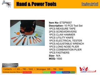 Hand & Power Tools


                                                                   Item No- ETSP8057
                                                                   Description- 10 PCS Tool Set
                                                                   1PCS MEASURE TAPE
                                                                   2PCS SCREWDRIVERS
                                                                   1PCS CLAW HAMMER
                                                                   1PCS UTILITY KNIFE
                                                                   1PCS ELECTRICAL TESTER
                                                                   1PCS ADJUSTABLE WRENCH
                                                                   1PCS LONG NOSE PLIER
                                                                   1PCS COMBINATION PLIER
                                                                   1PCS FASTNERS
                                                                   Size- N/A
                                                                   MOQ- 1500



Contacts: +1 305 – 790 – 1043 • Nicaragua: 505 – 790 - 1043
Worldwide Associate Offices in: United States United Kingdom Hong Kong China   Vietnam   Nicaragua Mexico
 
