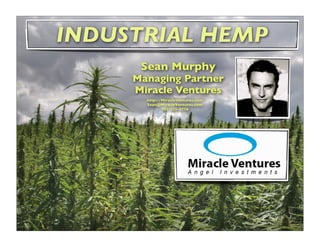 Industrial Hemp a.k.a Cannabis Sativa sp. is not to be confused with Marijuana
All Hemp Species = 10% Marijuana 90% are hemp.
Hemp is low on Tetrahydrocannabinol (THC), a psycho active substance. But hemp is rich in Cannabidiol (CBD).
Hemp fiber is known to be the strongest, in comparison to any other plant species and are able to be process into countless products.
INDUSTRIAL HEMP
Sean Murphy
Managing Partner
Miracle Ventures
http://MiracleVentures.com
Sean@MiracleVentures.com
303-225-5776
 