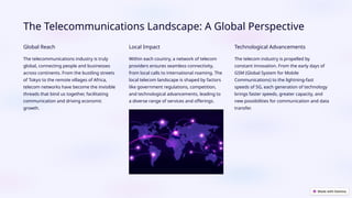 The Telecommunications Landscape: A Global Perspective
Global Reach
The telecommunications industry is truly
global, connecting people and businesses
across continents. From the bustling streets
of Tokyo to the remote villages of Africa,
telecom networks have become the invisible
threads that bind us together, facilitating
communication and driving economic
growth.
Local Impact
Within each country, a network of telecom
providers ensures seamless connectivity,
from local calls to international roaming. The
local telecom landscape is shaped by factors
like government regulations, competition,
and technological advancements, leading to
a diverse range of services and offerings.
Technological Advancements
The telecom industry is propelled by
constant innovation. From the early days of
GSM (Global System for Mobile
Communications) to the lightning-fast
speeds of 5G, each generation of technology
brings faster speeds, greater capacity, and
new possibilities for communication and data
transfer.
 
