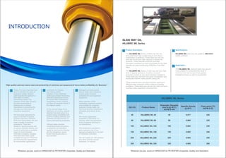 ISO VG Product Name
Kinematic Viscosity
(mm²/s @ 40°C)
ASTM D 445
Flash point (°C)
ASTM D 92
Specific Gravity
@ 30°C
HILUBRIC WL Series
220
220
230
240
250
260
0.877
0.884
0.880
0.885
0.892
0.895
46
68
100
150
220
320
46
68
100
150
220
320
HILUBRIC WL 46
HILUBRIC WL 68
HILUBRIC WL 100
HILUBRIC WL 150
HILUBRIC WL 220
HILUBRIC WL 320
HILUBRIC WL Series
SLIDE WAY OIL
Product description:
The Series of Slide way Oils areHILUBRIC WL
formulated from High quality base oil and unique
combination of additives. These Slide way oils are
stick-slip free & have high capacity to absorb the
pressure. These features avoid the boundary
lubrication conditions as much as possible for the best
possible accurate functioning of Machine Tool Slide
ways.
The Series of slide way oils have highHILUBRIC WL
level of ageing resistance, excellent corrosion
protection as well as very good oxidation resistance.
These slide way oils have very good compatibility with
Hardcastle Petrofer make soluble cutting oils.
These products have very good lubricity resulting in
effective wear protection under continuous loading
conditions. These slide way oils are Zinc free and have
excellent water separation characteristics.
Specifications :
HILUBRIC WL DIN 51517slide way oils qualify to
quality standard.
Application :
The Series of slide way oils areHILUBRIC WL
most suitable for horizontal slide ways of
machine tools, ball screws, linear guides,
translating screws as well as headstocks.
“High quality Lubricant means improved productivity of machines and equipments & hence better profitability of a Business "
Today, it is more important than
ever to maintain the value of
expensive assets. Modern
plant requires the optimum in
lubrication or power-
transmitting media. The
selection of the right viscosity
and the correct level of
additives are of utmost
importance in preventing the
damage and destruction of
expensive equipment.
We have been dedicated for
years to the field of special
purpose lubricants, hydraulic
fluids and transmission oils and
have a wealth of practical
experience. There are,
therefore, special purpose oils
of various viscosity classes and
levels of performance available
today for most industrial
lubrication problems. Suitable
lubricants have been made
available through our Research
and Development departments
for innumerable applications.
Lubricants for Industry:
that means careful
selection of raw materials;
continuous product monitoring;
extensive experience across
the whole field of tribological
engineering. All this assures
you that our products will be of
the highest quality.
At the concept stage of our
lubricants for industry, special
attention has been given to a
product being compatible with
common sealing elements and
materials and beyond that, to
having demulsifying properties.
Diffused water-miscible
coolant/lubricants (emulsions
or solutions) can therefore
easily be removed by drawing
off. Any dangerous, mixed
friction that causes wear is
thus avoided.
Detergent products quickly
absorb water and continue to
ensure great corrosion
protection for your expensive
equipment.
When selection of the
lubricating / hydraulic medium,
most suitable for a special
purpose is being made, our
Technical Services Department
will gladly give advice at any
time.
We monitor application
properties of lubricants, on
request, within the framework
of our Customer Services in
our laboratories.
This brochure is intended to
give a general view of our
standard programme in the field
of Industrial Lubrication.
We can supply you with greases
and other special purpose
lubricants, on request.
INTRODUCTION
 