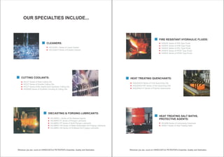 HEAT TREATING SALT BATHS,
PROTECTIVE AGENTS:
HICARB Series of Carburising Chemicals
HISALT Series of Heat Treating Salts
HEAT TREATING QUENCHANTS:
HIQUENCH Series of Cold Quenching Oils
HIQUENCH MT Series of Hot Quenching Oils
HIQUENCH P Series of Polymer Quenchants
FIRE RESISTANT HYDRAULIC FLUIDS:
HISAFE Series of HFA Type Fluids
HISAFE Series of HFB Type Fluids
HISAFE Series of HFC Type Fluids
HISAFE Series of HFDU Type Fluids
HISAFE Series of HFDR Type Fluids
OUR SPECIALTIES INCLUDE...
DIECASTING & FORGING LUBRICANTS:
HILUBRIC L Series of Die Release Agents
HILUBRIC PL Series of Plunger Lubricants
HILUBRIC PP Series of Solid Plunger Lubricants
HILUBRIC FW Series of Water Extendable Hot Forging Lubricants
HILUBRIC OG Series of Oil Based Hot Forging Lubricants
CUTTING COOLANTS:
HICUT Series of Neat Cutting Oils
HICUT Series of Soluble Cutting Oils
HICUT Series of Bio Stable Semi Synthetic Cutting Oils
HIGRIND Series of Synthetic Grinding & Cutting Oils
CLEANERS:
HICLEAN L Series of Liquid Cleaner
HICLEAN P Series of Powder Cleaner
 