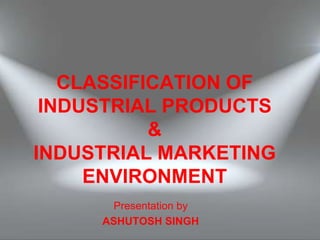 CLASSIFICATION OF
INDUSTRIAL PRODUCTS
&
INDUSTRIAL MARKETING
ENVIRONMENT
Presentation by
ASHUTOSH SINGH
 