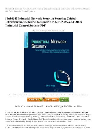 Download: Industrial Network Security: Securing Critical Infrastructure Networks for Smart Grid, SCADA,
and Other Industrial Control Systems
[Pub834] Industrial Network Security: Securing Critical
Infrastructure Networks for Smart Grid, SCADA, and Other
Industrial Control Systems PDF
By Eric D. Knapp, Joel Thomas Langill
Industrial Network Security: Securing Critical Infrastructure Networks for Smart Grid, SCADA, and Other Industrial Control Systems
| #288545 in eBooks | 2011-09-28 | 2011-09-28 | File type: PDF | File size: 76.Mb
I think that Industrial Network Security: Securing Critical Infrastructure Networks for Smart Grid, SCADA,
and Other Industrial Control Systems are great because they are so attention holding, I mean you know how people
describe Industrial Network Security: Securing Critical Infrastructure Networks for Smart Grid, SCADA, and Other
Industrial Control Systems By Eric D. Knapp, Joel Thomas Langill good books by saying they cant stop reading them,
well, I really could not stop reading. It is yet again another different look at an authors view.
The many reviews about Industrial Network Security: Securing Critical Infrastructure Networks for Smart Grid,
SCADA, and Other Industrial Control Systems before purchasing it in order to gage whether or not it would be worth
 