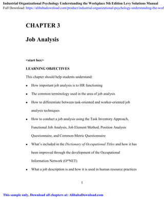 1
CHAPTER 3
Job Analysis
<start box>
LEARNING OBJECTIVES
This chapter should help students understand:
 How important job analysis is to HR functioning
 The common terminology used in the area of job analysis
 How to differentiate between task-oriented and worker-oriented job
analysis techniques
 How to conduct a job analysis using the Task Inventory Approach,
Functional Job Analysis, Job Element Method, Position Analysis
Questionnaire, and Common-Metric Questionnaire
 What’s included in the Dictionary of Occupational Titles and how it has
been improved through the development of the Occupational
Information Network (O*NET)
 What a job description is and how it is used in human resource practices
Industrial Organizational Psychology Understanding the Workplace 5th Edition Levy Solutions Manual
Full Download: https://alibabadownload.com/product/industrial-organizational-psychology-understanding-the-work
This sample only, Download all chapters at: AlibabaDownload.com
 