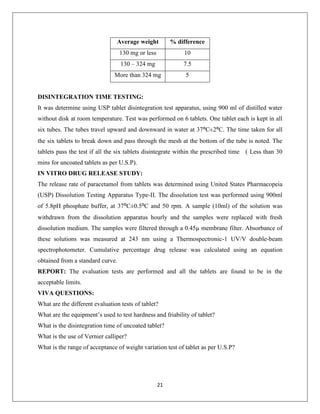 21
Average weight % difference
130 mg or less 10
130 – 324 mg 7.5
More than 324 mg 5
DISINTEGRATION TIME TESTING:
It was determine using USP tablet disintegration test apparatus, using 900 ml of distilled water
without disk at room temperature. Test was performed on 6 tablets. One tablet each is kept in all
six tubes. The tubes travel upward and downward in water at 37⁰C±2⁰C. The time taken for all
the six tablets to break down and pass through the mesh at the bottom of the tube is noted. The
tablets pass the test if all the six tablets disintegrate within the prescribed time ( Less than 30
mins for uncoated tablets as per U.S.P).
IN VITRO DRUG RELEASE STUDY:
The release rate of paracetamol from tablets was determined using United States Pharmacopeia
(USP) Dissolution Testing Apparatus Type-II. The dissolution test was performed using 900ml
of 5.8pH phosphate buffer, at 37⁰C±0.5⁰C and 50 rpm. A sample (10ml) of the solution was
withdrawn from the dissolution apparatus hourly and the samples were replaced with fresh
dissolution medium. The samples were filtered through a 0.45µ membrane filter. Absorbance of
these solutions was measured at 243 nm using a Thermospectronic-1 UV/V double-beam
spectrophotometer. Cumulative percentage drug release was calculated using an equation
obtained from a standard curve.
REPORT: The evaluation tests are performed and all the tablets are found to be in the
acceptable limits.
VIVA QUESTIONS:
What are the different evaluation tests of tablet?
What are the equipment’s used to test hardness and friability of tablet?
What is the disintegration time of uncoated tablet?
What is the use of Vernier calliper?
What is the range of acceptance of weight variation test of tablet as per U.S.P?
 