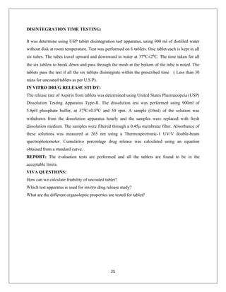 25
DISINTEGRATION TIME TESTING:
It was determine using USP tablet disintegration test apparatus, using 900 ml of distilled water
without disk at room temperature. Test was performed on 6 tablets. One tablet each is kept in all
six tubes. The tubes travel upward and downward in water at 37⁰C±2⁰C. The time taken for all
the six tablets to break down and pass through the mesh at the bottom of the tube is noted. The
tablets pass the test if all the six tablets disintegrate within the prescribed time ( Less than 30
mins for uncoated tablets as per U.S.P).
IN VITRO DRUG RELEASE STUDY:
The release rate of Aspirin from tablets was determined using United States Pharmacopeia (USP)
Dissolution Testing Apparatus Type-II. The dissolution test was performed using 900ml of
5.8pH phosphate buffer, at 37⁰C±0.5⁰C and 50 rpm. A sample (10ml) of the solution was
withdrawn from the dissolution apparatus hourly and the samples were replaced with fresh
dissolution medium. The samples were filtered through a 0.45µ membrane filter. Absorbance of
these solutions was measured at 265 nm using a Thermospectronic-1 UV/V double-beam
spectrophotometer. Cumulative percentage drug release was calculated using an equation
obtained from a standard curve.
REPORT: The evaluation tests are performed and all the tablets are found to be in the
acceptable limits.
VIVA QUESTIONS:
How can we calculate friability of uncoated tablet?
Which test apparatus is used for invitro drug release study?
What are the different organoleptic properties are tested for tablet?
 