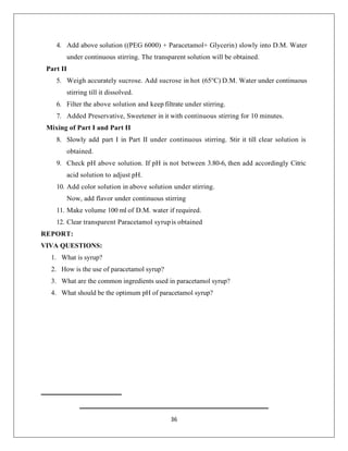 36
4. Add above solution ((PEG 6000) + Paracetamol+ Glycerin) slowly into D.M. Water
under continuous stirring. The transparent solution will be obtained.
Part II
5. Weigh accurately sucrose. Add sucrose in hot (65°C) D.M. Water under continuous
stirring till it dissolved.
6. Filter the above solution and keep filtrate under stirring.
7. Added Preservative, Sweetener in it with continuous stirring for 10 minutes.
Mixing of Part I and Part II
8. Slowly add part I in Part II under continuous stirring. Stir it till clear solution is
obtained.
9. Check pH above solution. If pH is not between 3.80-6, then add accordingly Citric
acid solution to adjust pH.
10. Add color solution in above solution under stirring.
Now, add flavor under continuous stirring
11. Make volume 100 ml of D.M. water if required.
12. Clear transparent Paracetamol syrupis obtained
REPORT:
VIVA QUESTIONS:
1. What is syrup?
2. How is the use of paracetamol syrup?
3. What are the common ingredients used in paracetamol syrup?
4. What should be the optimum pH of paracetamol syrup?
 