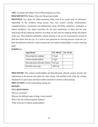 37
AIM: To prepare and submit 10 ml of Physostigmine eye drop.
REQUIREMENTS: Beaker, Glass rod, Measuring cylinder
PRINCIPLE: Eye drops are saline-containing drops used as an ocular route to administer.
Depending on the condition being treated, they may contain steroids, antihistamines,
sympathomimetics, nonsteroidal anti-inflammatory drugs (NSAIDs), antibiotics, antifungal, or
topical anesthetics. Eye drops sometimes do not have medications in them and are only
lubricating and tear-replacing solutions. Eye drops are also used for stopping itching and redness
of the eyes. Physostigmine ophthalmic reduces pressure in the eye by increasing the amount of
fluid that drains from the eye. It is used to treat glaucoma by lowering pressure inside the eye.
Here benzalkonium chloride is used as bactericide and sodium metabisulphite is used as reducing
agent.
FORMULA:
Ingredients For 100 ml For 10 ml
Physostigmine sulphate 0.5 gm
sodium metabisulphite 0.2gm
Benzalkonium chloride solution 0.02 gm
Purified water upto 100.0 ml
PROCEDURE: Mix sodium metabisulphite and Benzalkonium chloride solution dissolve the
medicament in the mixture and adjust the final volume with purified water. Filter the solution
and packed in a previously sterilized suitable container or sterilize it after packing.
PRECAUTION: Avoid contamination during use.
REPORT:
VIVA QUESTIONS:
What are eye drops?
What are the different types of drugs it may contain?
What is the use of Physostigmine sulphate?
What is the use of sodium metabisulphite?
Experiment no-12
PREPARATION OF PHYSOSTIGMINE EYE DROPS
 