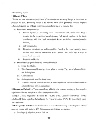 11
7. Sweetening agents
1. Diluents (Fillers)
Diluents are used to make required bulk of the tablet when the drug dosage is inadequate to
produce the bulk. Secondary reason is to provide better tablet properties such as improve
cohesion, to permit use of direct compression manufacturing or to promote flow.
a. Diluents for wet granulation
i. Lactose (hydrous): Most widely used. Lactose reacts with certain amine drugs /
proteins in the presence of metal stearates (lubricants) resulting in the tablet
discoloration with time. Such a reaction is known as Millard reaction(Browning
reaction)
ii. Anhydrous lactose
iii. Dicalcium phosphate and calcium sulfate: Excellent for water sensitive drugs
because they contain appreciable water content and have low affinity to
atmospheric moisture.
iv. Bentonite and kaolin
b. Diluents for dry granulation and direct compression
i. Spray dried lactose
ii. Directly compressible starches (corn, wheat or potato). They act as lubricant, binder
and disintegrants
iii. Colloidal silica
iv. Sodium chloride used for dental cones
v. Mannitol, sorbitol, sucrose, dextrose ( These agents can also be used as binder in
solution form or for wet granulation)
2. Binders and Adhesives: These materials are added to hold powders together to form granules
to promote cohesive compacts for directly compressed tablet.
Example: Acacia, tragacanth- Solution for 10-25% Conc. Cellulose derivatives- Methyl
cellulose, Hydroxy propyl methyl cellulose, Polyvinylpyrrolidone (PVP)- 2% conc. Starch paste-
5-15% solution.
3. Disintegrants: Added to a tablet formulation to facilitate its breaking or disintegration when it
comes in contact with water in GIT. Disintegrants acts by three mechanisms
a. Swelling e.g., alginates, starch, PVP ect.
 