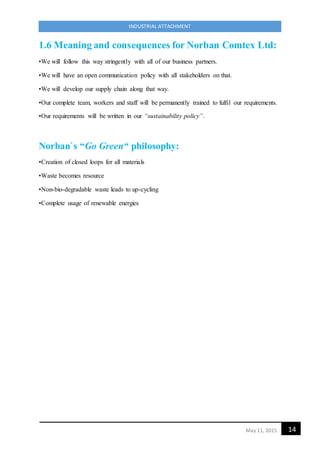 14May 11, 2015
INDUSTRIAL ATTACHMENT
1.6 Meaning and consequences for Norban Comtex Ltd:
•We will follow this way stringently with all of our business partners.
•We will have an open communication policy with all stakeholders on that.
•We will develop our supply chain along that way.
•Our complete team, workers and staff will be permanently trained to fulfil our requirements.
•Our requirements will be written in our “sustainability policy”.
Norban`s “Go Green“ philosophy:
•Creation of closed loops for all materials
•Waste becomes resource
•Non-bio-degradable waste leads to up-cycling
•Complete usage of renewable energies
 