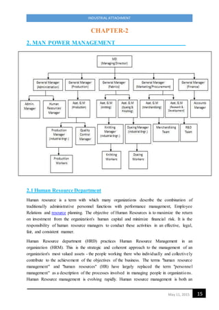15May 11, 2015
INDUSTRIAL ATTACHMENT
CHAPTER-2
2. MAN POWER MANAGEMENT
2.1 Human Resource Department
Human resource is a term with which many organizations describe the combination of
traditionally administrative personnel functions with performance management, Employee
Relations and resource planning. The objective of Human Resources is to maximize the return
on investment from the organization's human capital and minimize financial risk. It is the
responsibility of human resource managers to conduct these activities in an effective, legal,
fair, and consistent manner.
Human Resource department (HRD) practices Human Resource Management in an
organization (HRM). This is the strategic and coherent approach to the management of an
organization's most valued assets - the people working there who individually and collectively
contribute to the achievement of the objectives of the business. The terms "human resource
management" and "human resources" (HR) have largely replaced the term "personnel
management" as a description of the processes involved in managing people in organizations.
Human Resource management is evolving rapidly. Human resource management is both an
 