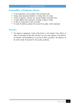 17May 11, 2015
INDUSTRIAL ATTACHMENT
Responsibility of Production Manager
 To the programmed card according to daily production plan.
 Cutting check and proper installation of cutting fabric for sewing.
 Control of supervisor, operator, asst. operator &helper of garments floor.
 To match different part of garments according to approve sample.
 To find out sewing fault as early as possible.
 To rectify the finished garments this rejected from quality control department
Remarks:
 The manpower management system of this factory is well arranged. Every officers &
stuffs are responsible for their duty. But there are some textile engineers in the industry
for Garments and Merchandising. It is prevent for fluent production. The efficiency of
the worker should be increased for more quality production.
 