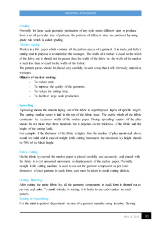 31May 11, 2015
INDUSTRIAL ATTACHMENT
Grading:
Normally for large scale garments production of any style needs different sizes to produce
from a set of particular size of patterns, the patterns of different sizes are produced by using
grade rule which is called grading.
Marker making:
Marker is a thin paper which contains all the pattern pieces of a garment. It is made just before
cutting and its purpose is to minimize the wastages. The width of a marker is equal to the width
of the fabric and it should not be greater than the width of the fabric i.e. the width of the marker
is kept less than or equal to the width of the Fabric.
The pattern pieces should be placed very carefully in such a way that it will obviously minimize
wastages.
Objects of marker making:
- To reduce cost;
- To improve the quality of the garments;
- To reduce the cutting time;
- To facilitate large scale production.
Spreading :
Spreading means the smooth laying out of the fabric in superimposed layers of specific length.
The cutting marker paper is laid in the top of the fabric layer. The usable width of the fabric
constraints the maximum width of the marker paper. During spreading number of the plies
should be not more than three hundreds but it depends on the thickness of the fabric and the
height of the cutting knife.
For example: if the thickness of the fabric is higher than the number of plies mentioned above
would not valid and in case of straight knife cutting instrument the maximum lay height should
be 70% of the blade height.
Fabric Cutting:
On the fabric lay/spread the marker paper is placed carefully and accurately, and pinned with
the fabric to avoid unwanted movement or displacement of the marker paper. Normally
straight knife cutting machine is used to cut out the garment component as per exact
dimension of each patterns in stack form, care must be taken to avoid cutting defects.
Sorting/ Bundling:
After cutting the entire fabric lay, all the garments components in stack form is shorted out as
per size and color. To avoid mistake in sorting, it is better to use code number on each
pattern.
Sewing or Assembling:
It is the most important department/ section of a garment manufacturing industry. Sewing
 