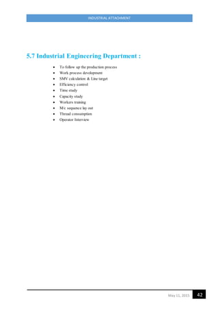 42May 11, 2015
INDUSTRIAL ATTACHMENT
5.7 Industrial Engineering Department :
 To follow up the production process
 Work process development
 SMV calculation & Line target
 Efficiency control
 Time study
 Capacity study
 Workers training
 M/c sequence lay out
 Thread consumption
 Operator Interview
 
