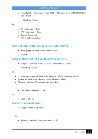 62May 11, 2015
INDUSTRIAL ATTACHMENT
 (Total Length + Allowance x Neck Width + Allowance x 2 x GSM /10000000) x
12 x 10%(+)
= Result kg. / Dozen.
So,
 TL + Allowance = 2 cm
 NW + Allowance = 2 cm
 2 mean, Double part.
 10% overall process loss.
SELF OR RIB FABRIC NECK DIA MEASUREMENT:
 Neck opening or Width + Neck drop x 2 /2.54
= Result.
PANT & TROUSER OR PAJAMA CONSUMPTION:
 (Length + Allowance x dia x 2 x GSM / 10000000) x 12 x 10%(+)
= Result kg. / Dozen.
So,
 L + Allowance # with self fabric waist minimum ( 12 cm) Allowance added.
 Without self fabric waist minimum (8 cm) Allowance added.
 Allowance minimum 15 cm added with Hip or Dia.
 DIA = Hip + Allowance / 2.54
So,
 1 inch = 2.54 cm.
POCKET CONSUMPTION:
 Length + Width + Allowance.
So,
 Allowance minimum 5 cm added with ( L+ W).
 