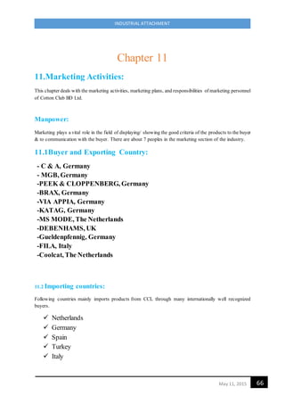 66May 11, 2015
INDUSTRIAL ATTACHMENT
Chapter 11
11.Marketing Activities:
This chapter deals with the marketing activities, marketing plans, and responsibilities of marketing personnel
of Cotton Club BD Ltd.
Manpower:
Marketing plays a vital role in the field of displaying/ showing the good criteria of the products to the buyer
& to communication with the buyer. There are about 7 peoples in the marketing section of the industry.
11.1Buyer and Exporting Country:
- C & A, Germany
- MGB, Germany
-PEEK & CLOPPENBERG, Germany
-BRAX, Germany
-VIA APPIA, Germany
-KATAG, Germany
-MS MODE, The Netherlands
-DEBENHAMS, UK
-Gueldenpfennig, Germany
-FILA, Italy
-Coolcat, The Netherlands
11.2 Importing countries:
Following countries mainly imports products from CCL through many internationally well recognized
buyers.
 Netherlands
 Germany
 Spain
 Turkey
 Italy
 